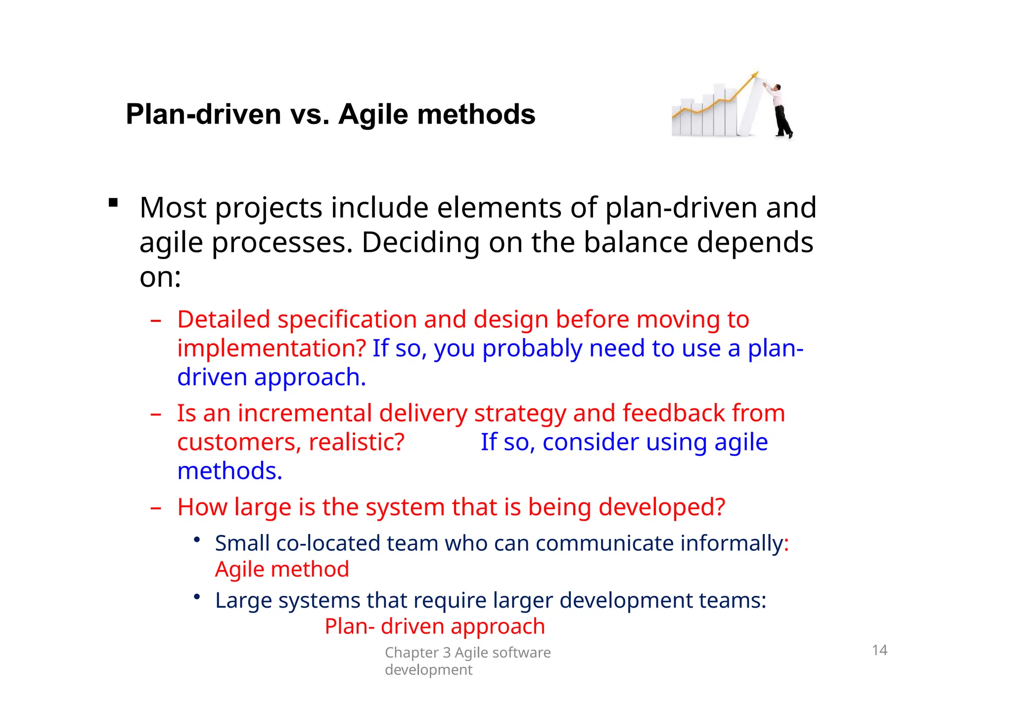 Plan-driven vs. Agile methods
Chapter 3 Agile software
development
14
 Most projects include elements of plan-driven and
agile processes. Deciding on the balance depends
on:
– Detailed specification and design before moving to
implementation? If so, you probably need to use a plan-
driven approach.
– Is an incremental delivery strategy and feedback from
customers, realistic? If so, consider using agile
methods.
– How large is the system that is being developed?
• Small co-located team who can communicate informally:
Agile method
• Large systems that require larger development teams:
Plan- driven approach
 
