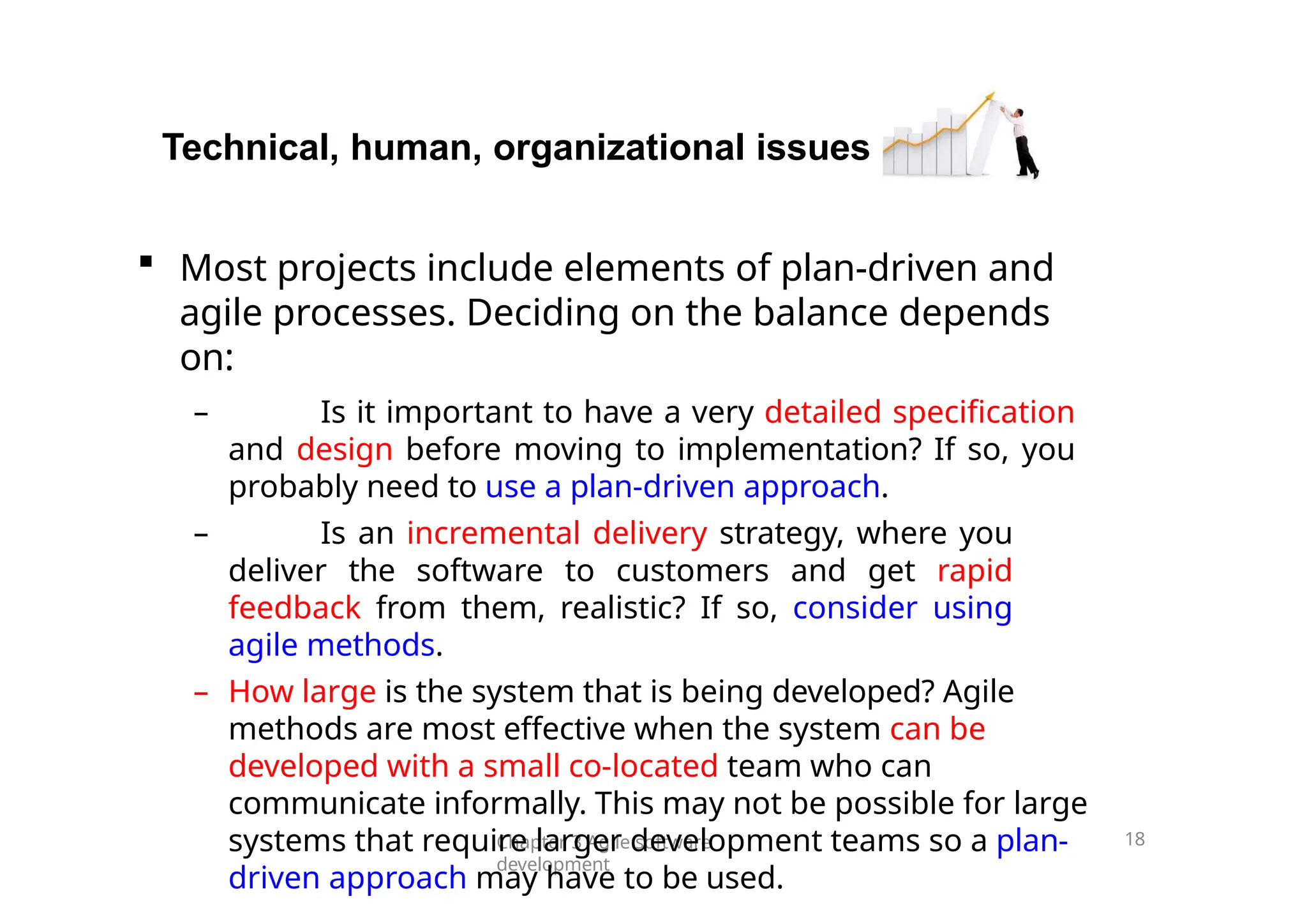 Technical, human, organizational issues
Chapter 3 Agile software
development
18
 Most projects include elements of plan-driven and
agile processes. Deciding on the balance depends
on:
– Is it important to have a very detailed specification
and design before moving to implementation? If so, you
probably need to use a plan-driven approach.
– Is an incremental delivery strategy, where you
deliver the software to customers and get rapid
feedback from them, realistic? If so, consider using
agile methods.
– How large is the system that is being developed? Agile
methods are most effective when the system can be
developed with a small co-located team who can
communicate informally. This may not be possible for large
systems that require larger development teams so a plan-
driven approach may have to be used.
 