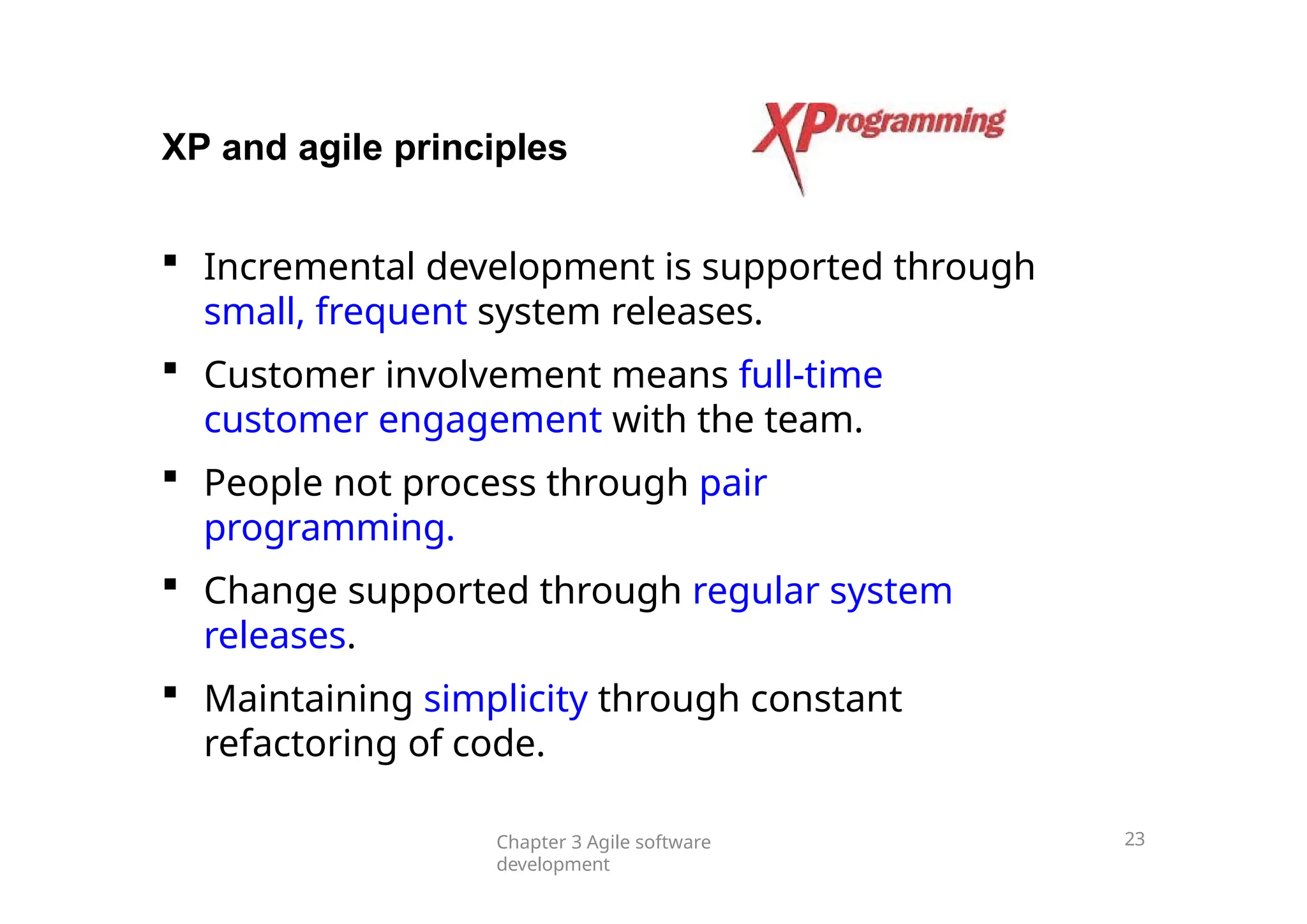 XP and agile principles
 Incremental development is supported through
small, frequent system releases.
 Customer involvement means full-time
customer engagement with the team.
 People not process through pair
programming.
 Change supported through regular system
releases.
 Maintaining simplicity through constant
refactoring of code.
Chapter 3 Agile software
development
23
 