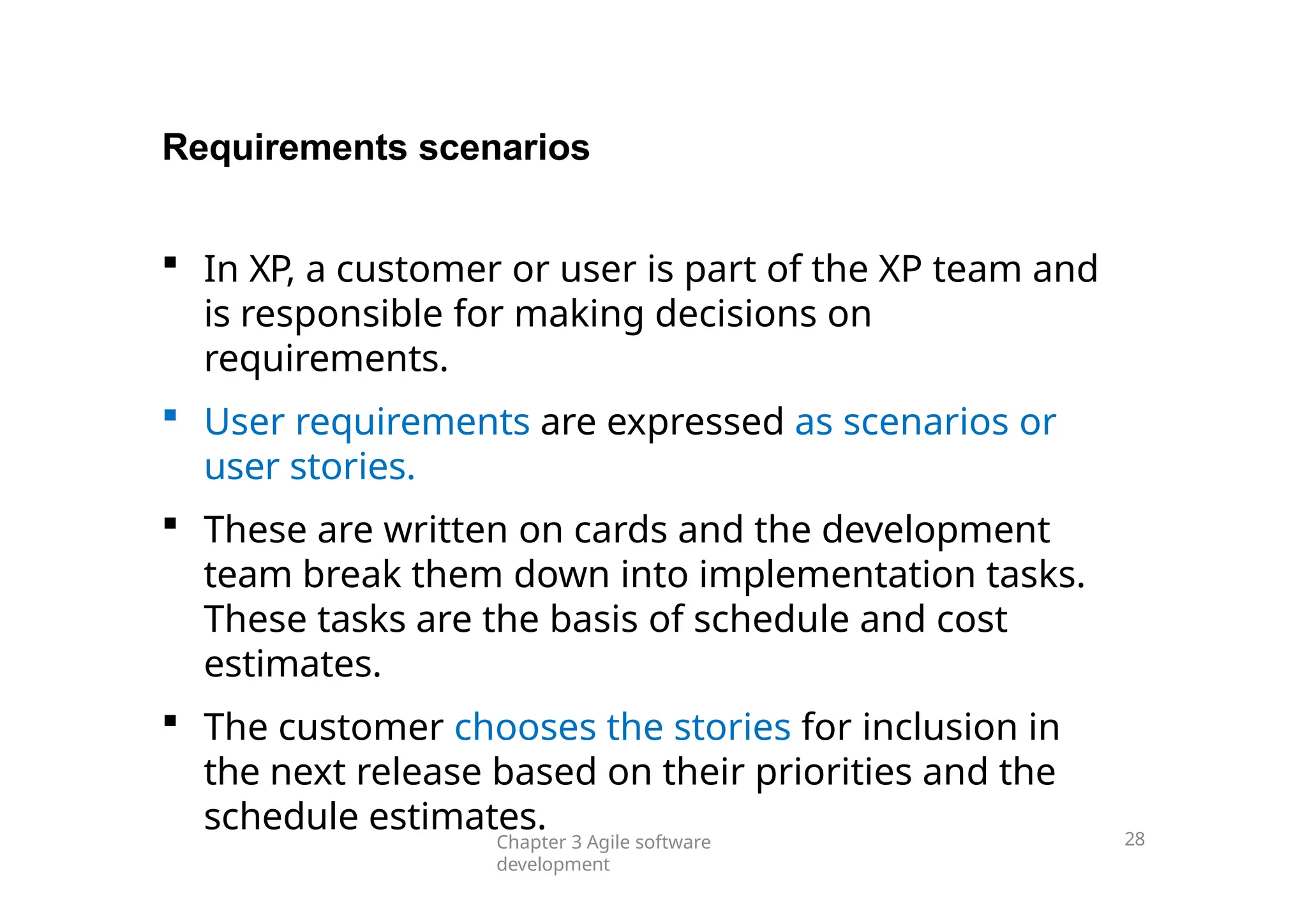 Requirements scenarios
 In XP, a customer or user is part of the XP team and
is responsible for making decisions on
requirements.
 User requirements are expressed as scenarios or
user stories.
 These are written on cards and the development
team break them down into implementation tasks.
These tasks are the basis of schedule and cost
estimates.
 The customer chooses the stories for inclusion in
the next release based on their priorities and the
schedule estimates.
Chapter 3 Agile software
development
28
 