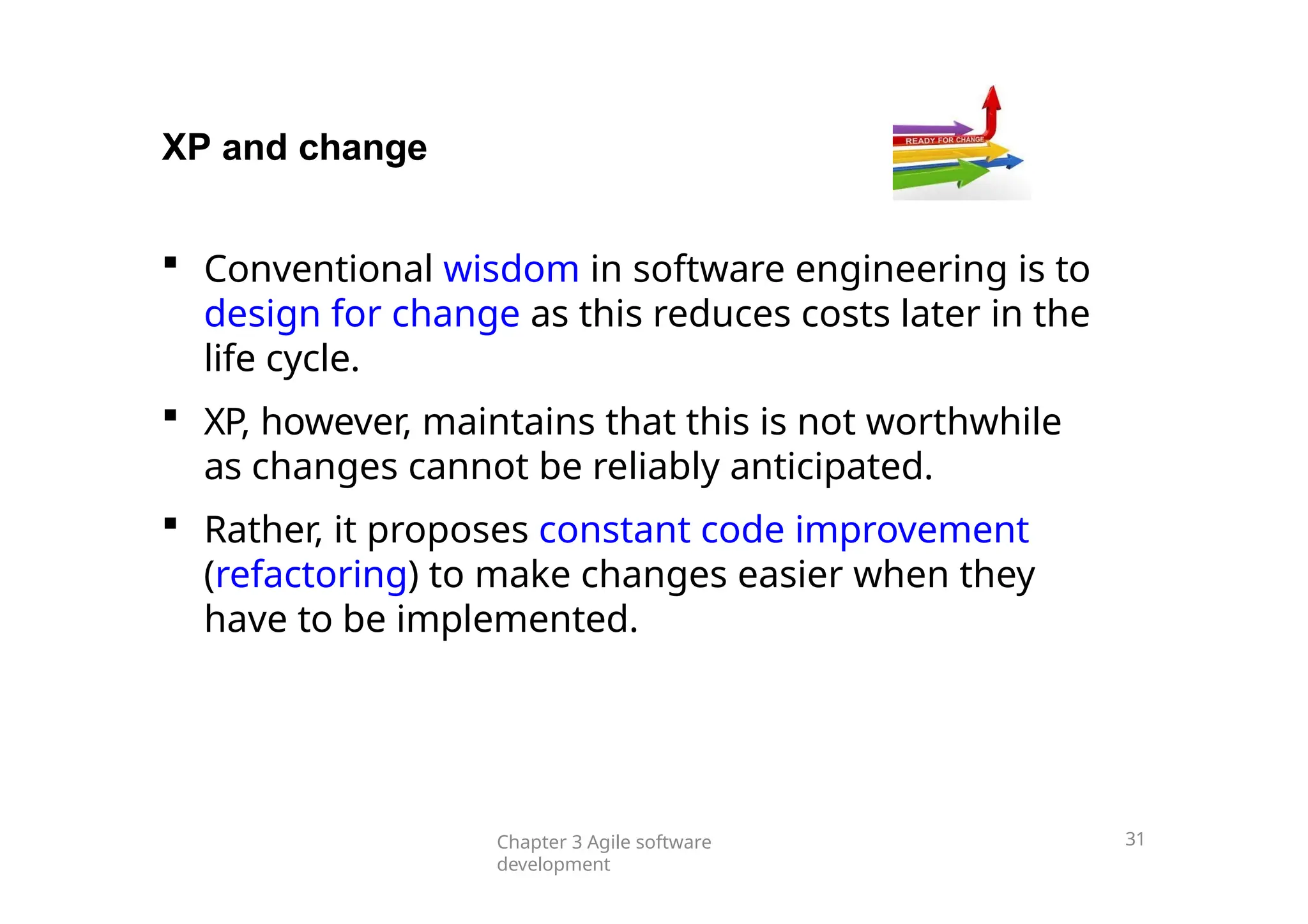 XP and change
 Conventional wisdom in software engineering is to
design for change as this reduces costs later in the
life cycle.
 XP, however, maintains that this is not worthwhile
as changes cannot be reliably anticipated.
 Rather, it proposes constant code improvement
(refactoring) to make changes easier when they
have to be implemented.
Chapter 3 Agile software
development
31
 