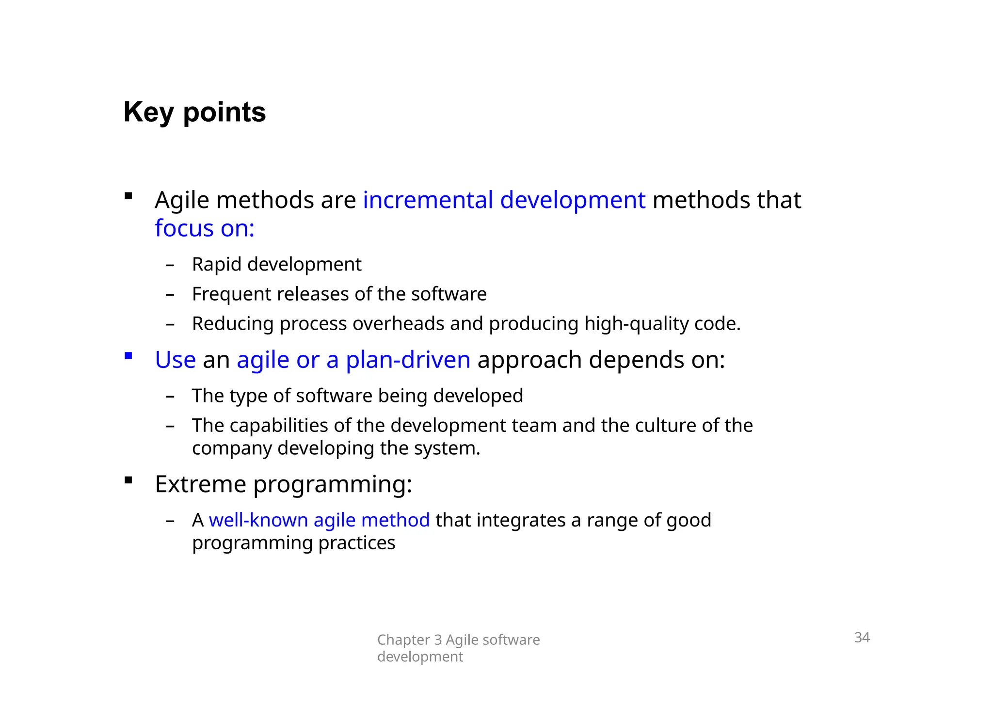 Key points
Chapter 3 Agile software
development
34
 Agile methods are incremental development methods that
focus on:
– Rapid development
– Frequent releases of the software
– Reducing process overheads and producing high-quality code.
 Use an agile or a plan-driven approach depends on:
– The type of software being developed
– The capabilities of the development team and the culture of the
company developing the system.
 Extreme programming:
– A well-known agile method that integrates a range of good
programming practices
 