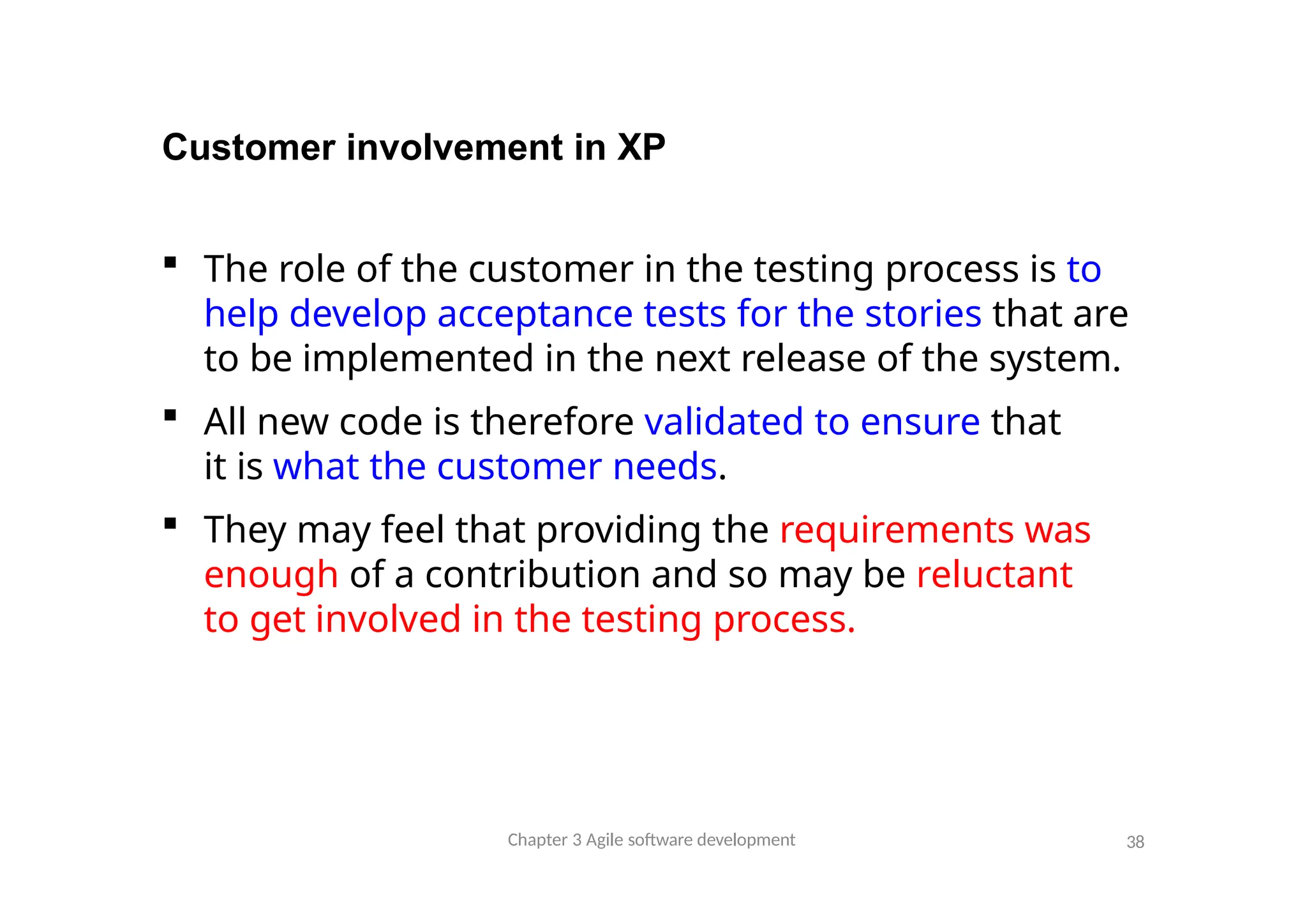Customer involvement in XP
 The role of the customer in the testing process is to
help develop acceptance tests for the stories that are
to be implemented in the next release of the system.
 All new code is therefore validated to ensure that
it is what the customer needs.
 They may feel that providing the requirements was
enough of a contribution and so may be reluctant
to get involved in the testing process.
Chapter 3 Agile software development 38
 