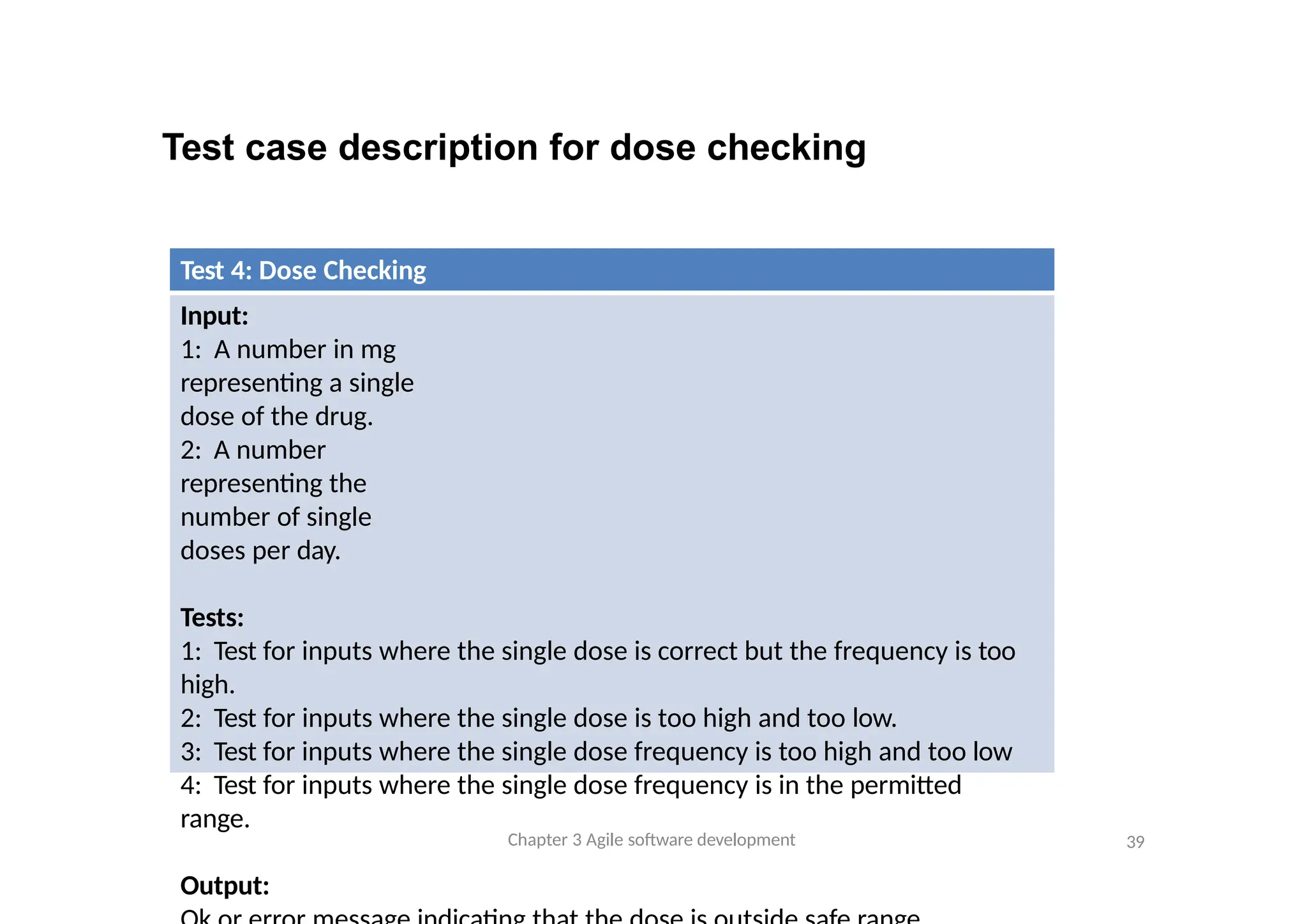 Test case description for dose checking
Test 4: Dose Checking
Input:
1: A number in mg
representing a single
dose of the drug.
2: A number
representing the
number of single
doses per day.
Tests:
1: Test for inputs where the single dose is correct but the frequency is too
high.
2: Test for inputs where the single dose is too high and too low.
3: Test for inputs where the single dose frequency is too high and too low
4: Test for inputs where the single dose frequency is in the permitted
range.
Output:
Chapter 3 Agile software development 39
 
