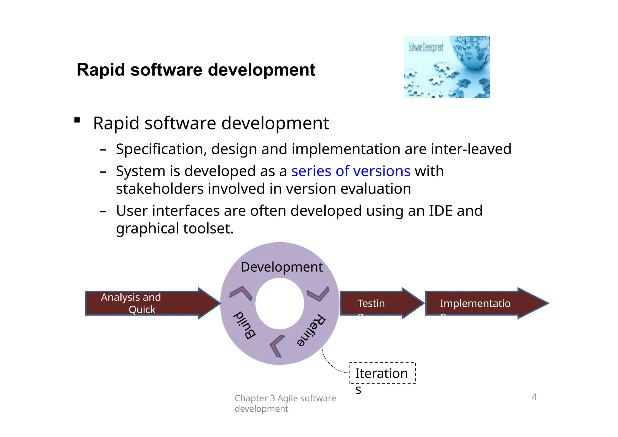 Testin
g
Implementatio
n
Analysis and
Quick
Design
Rapid software development
 Rapid software development
– Specification, design and implementation are inter-leaved
– System is developed as a series of versions with
stakeholders involved in version evaluation
– User interfaces are often developed using an IDE and
graphical toolset.
Development
Iteration
s
Chapter 3 Agile software
development
4
 