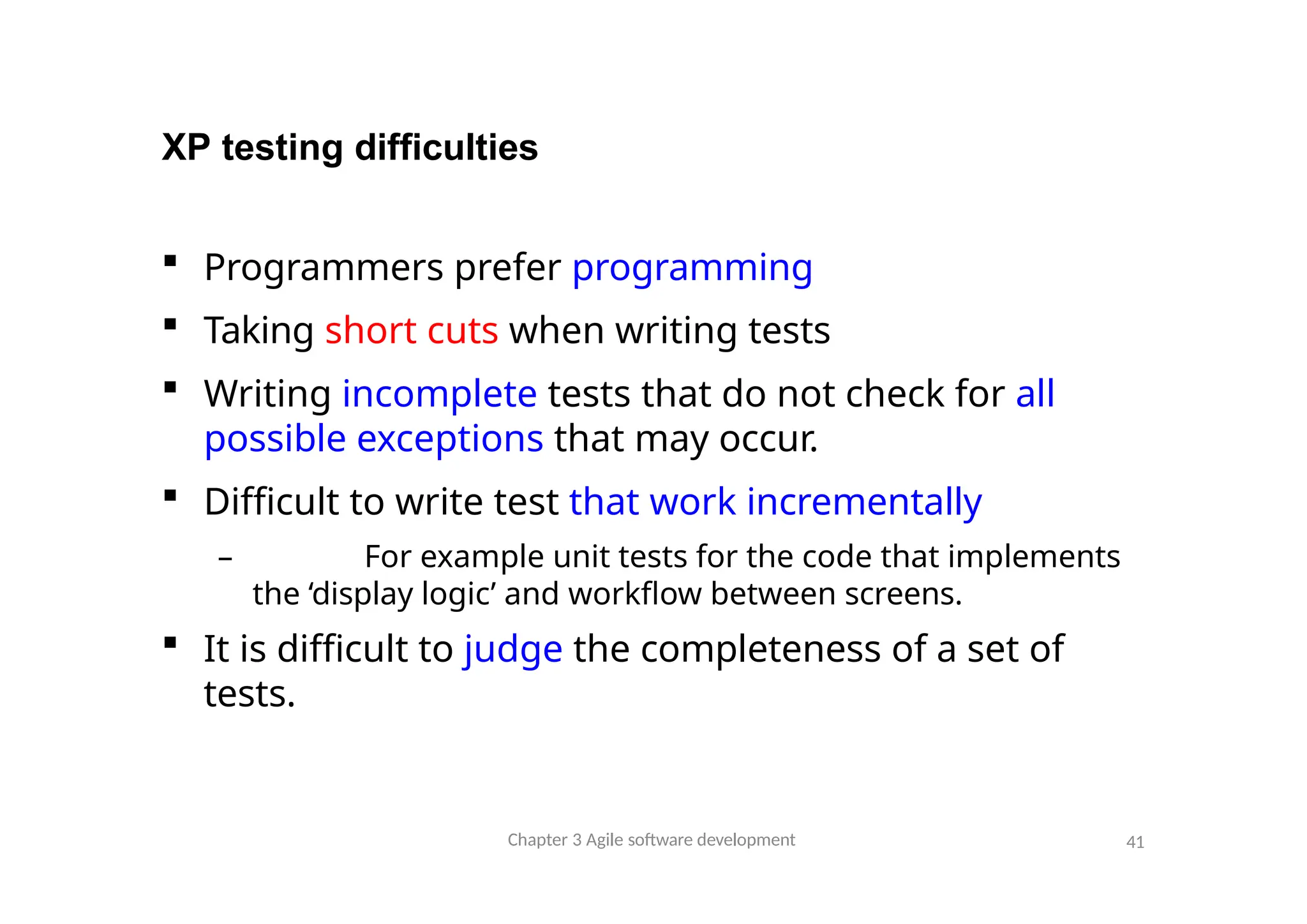 XP testing difficulties
Chapter 3 Agile software development 41
 Programmers prefer programming
 Taking short cuts when writing tests
 Writing incomplete tests that do not check for all
possible exceptions that may occur.
 Difficult to write test that work incrementally
– For example unit tests for the code that implements
the ‘display logic’ and workflow between screens.
 It is difficult to judge the completeness of a set of
tests.
 