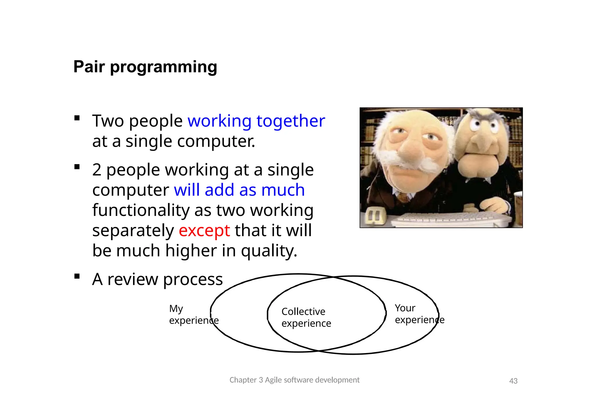 Pair programming
 Two people working together
at a single computer.
 2 people working at a single
computer will add as much
functionality as two working
separately except that it will
be much higher in quality.
 A review process
My
experience
Chapter 3 Agile software development 43
Your
experience
Collective
experience
 