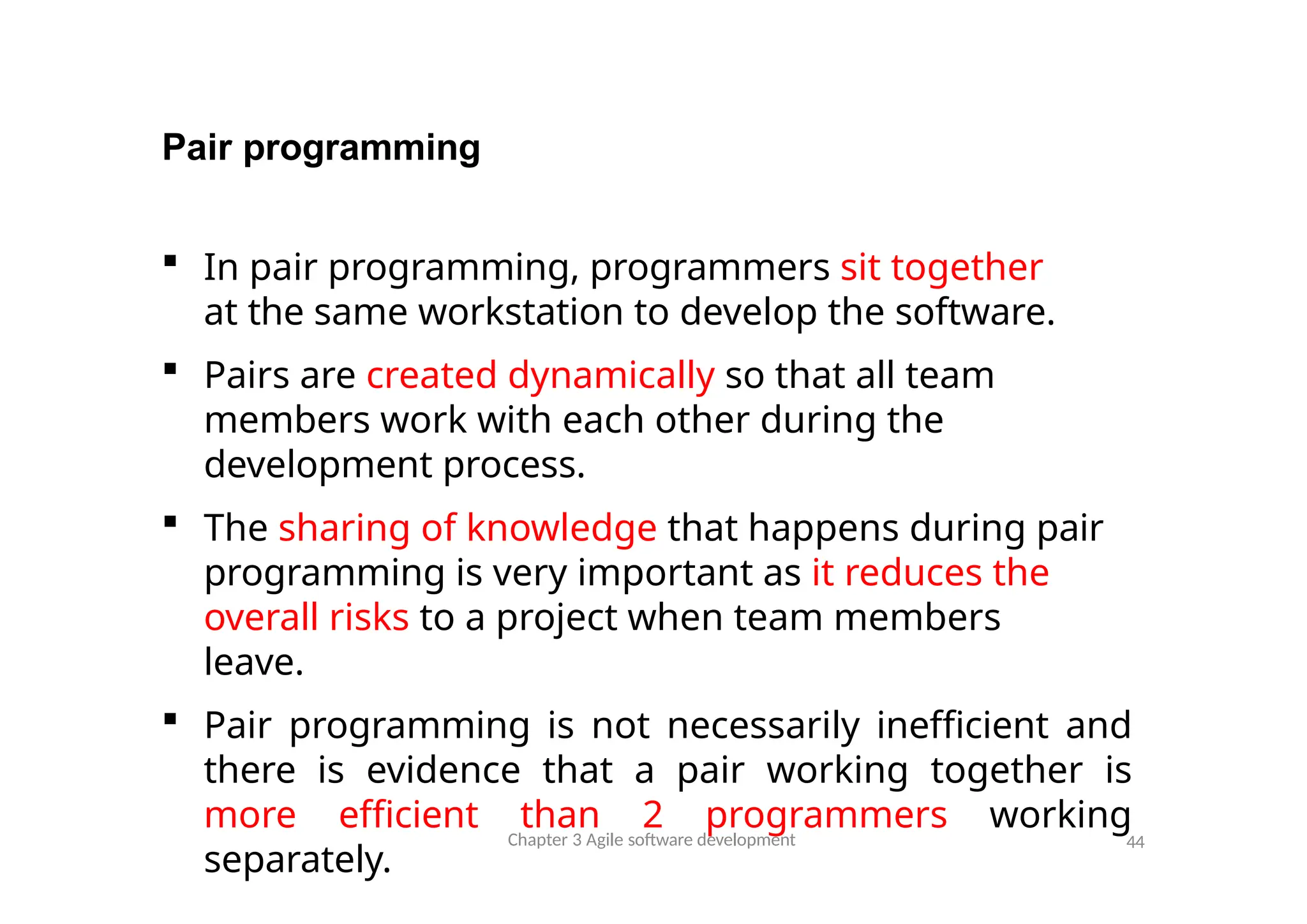 Pair programming
Chapter 3 Agile software development 44
 In pair programming, programmers sit together
at the same workstation to develop the software.
 Pairs are created dynamically so that all team
members work with each other during the
development process.
 The sharing of knowledge that happens during pair
programming is very important as it reduces the
overall risks to a project when team members
leave.
 Pair programming is not necessarily inefficient and
there is evidence that a pair working together is
more efficient than 2 programmers working
separately.
 