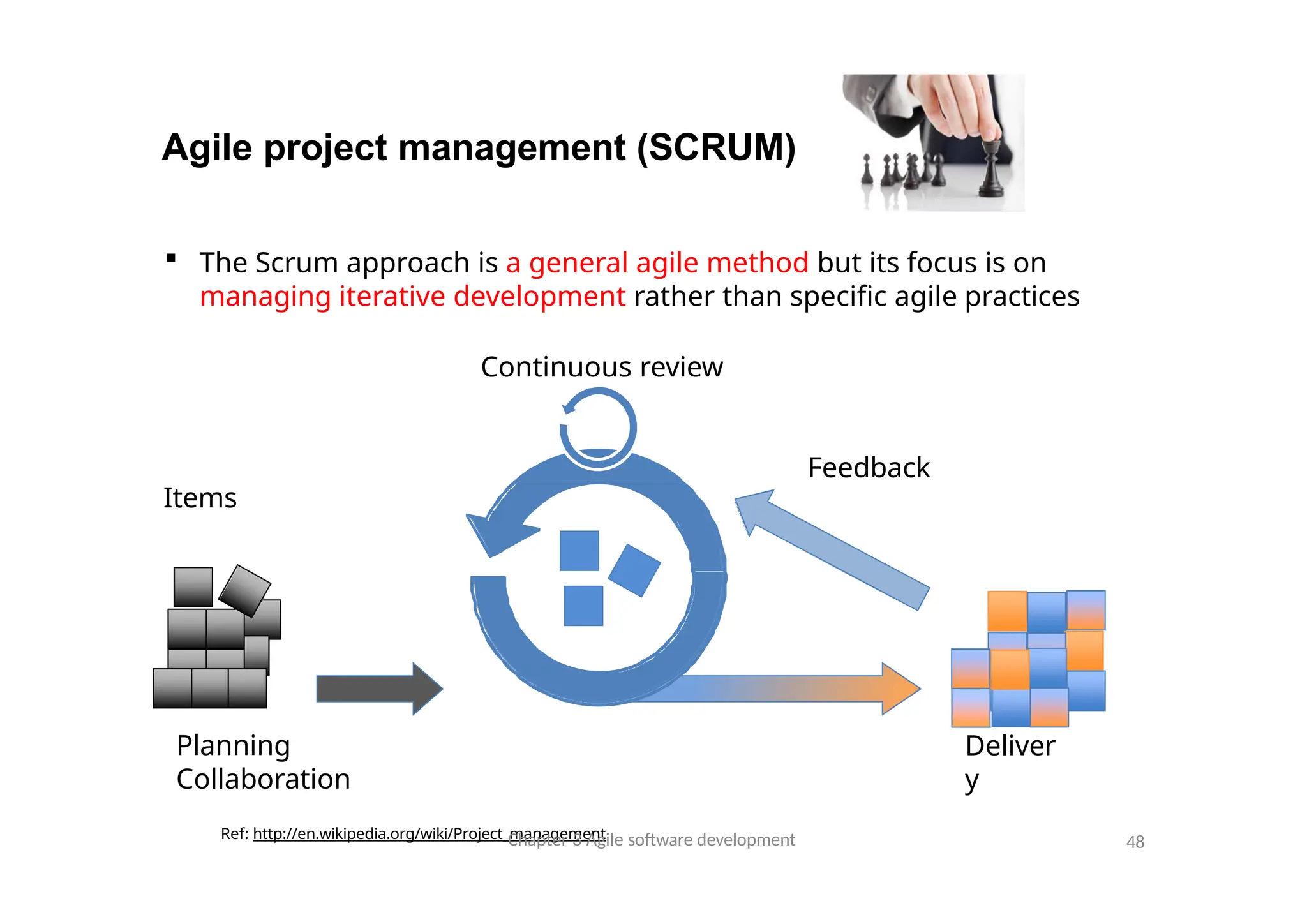 Agile project management (SCRUM)
Planning
Collaboration
Ref: http://en.wikipedia.org/wiki/Project_management
Deliver
y
 The Scrum approach is a general agile method but its focus is on
managing iterative development rather than specific agile practices
Continuous review
Feedback
Items
Chapter 3 Agile software development 48
 