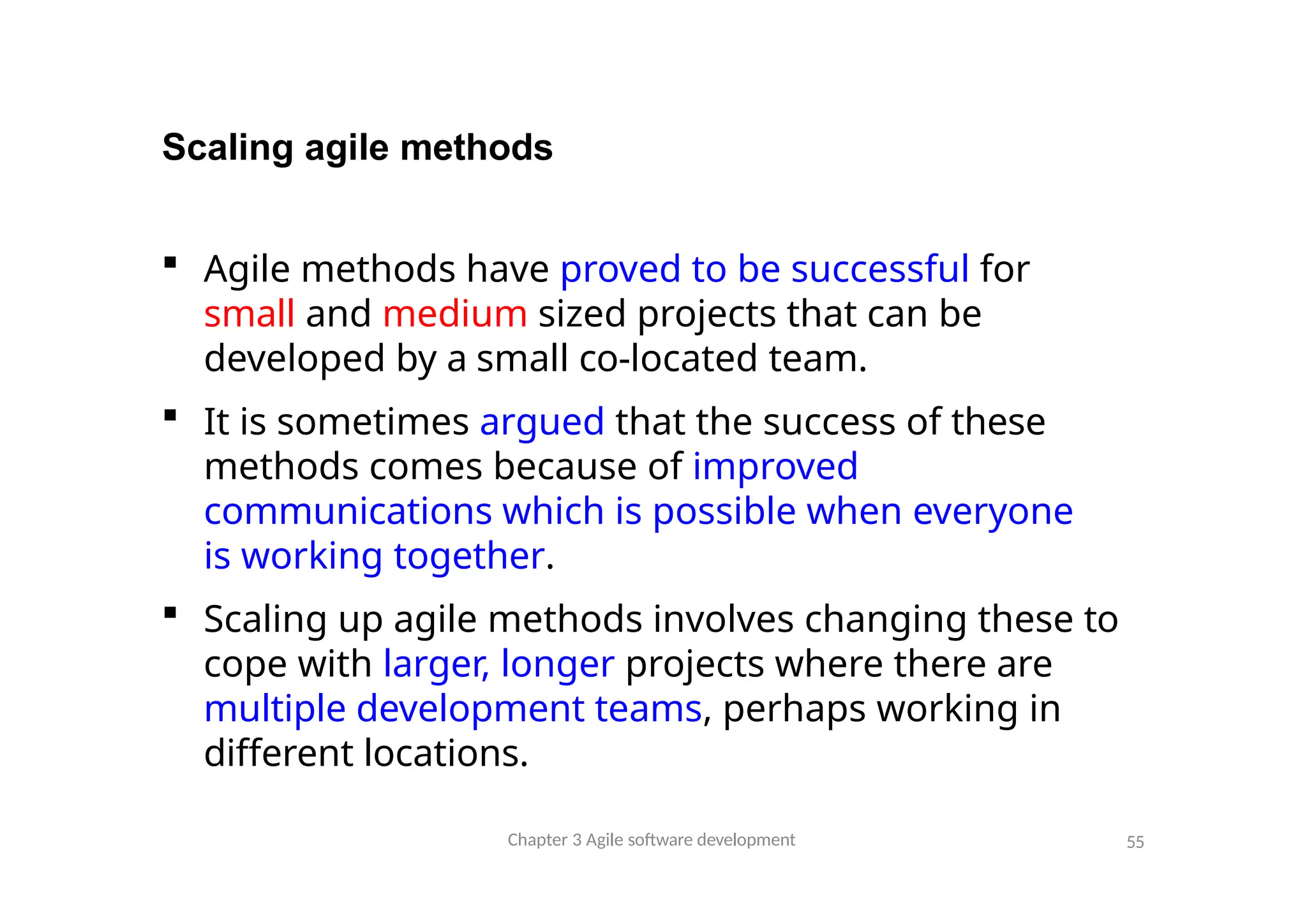 Scaling agile methods
 Agile methods have proved to be successful for
small and medium sized projects that can be
developed by a small co-located team.
 It is sometimes argued that the success of these
methods comes because of improved
communications which is possible when everyone
is working together.
 Scaling up agile methods involves changing these to
cope with larger, longer projects where there are
multiple development teams, perhaps working in
different locations.
Chapter 3 Agile software development 55
 
