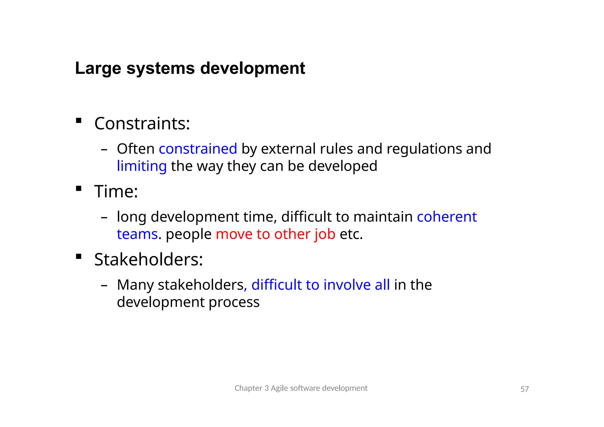 Large systems development
Chapter 3 Agile software development 57
 Constraints:
– Often constrained by external rules and regulations and
limiting the way they can be developed
 Time:
– long development time, difficult to maintain coherent
teams. people move to other job etc.
 Stakeholders:
– Many stakeholders, difficult to involve all in the
development process
 