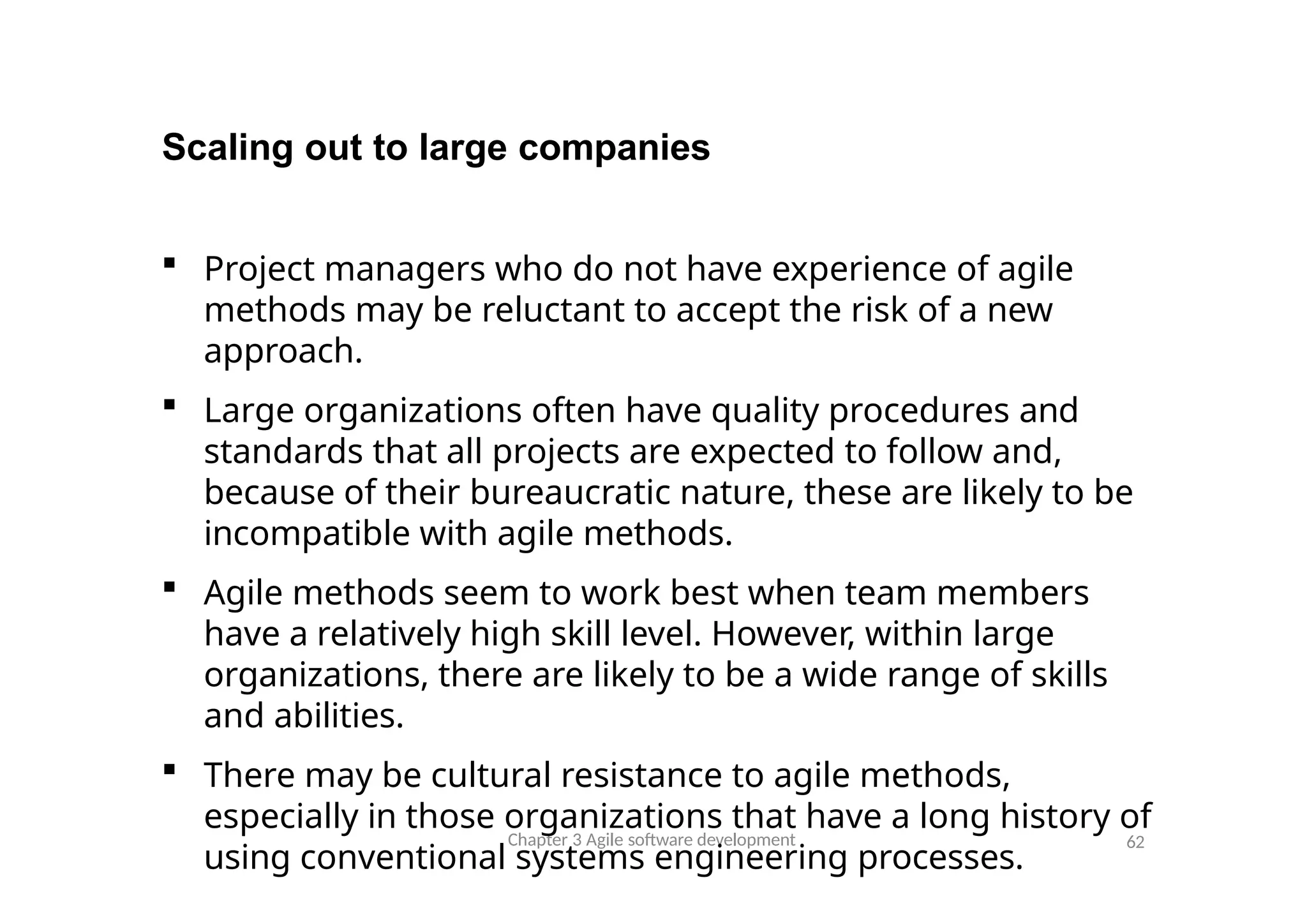 Scaling out to large companies
Chapter 3 Agile software development 62
 Project managers who do not have experience of agile
methods may be reluctant to accept the risk of a new
approach.
 Large organizations often have quality procedures and
standards that all projects are expected to follow and,
because of their bureaucratic nature, these are likely to be
incompatible with agile methods.
 Agile methods seem to work best when team members
have a relatively high skill level. However, within large
organizations, there are likely to be a wide range of skills
and abilities.
 There may be cultural resistance to agile methods,
especially in those organizations that have a long history of
using conventional systems engineering processes.
 