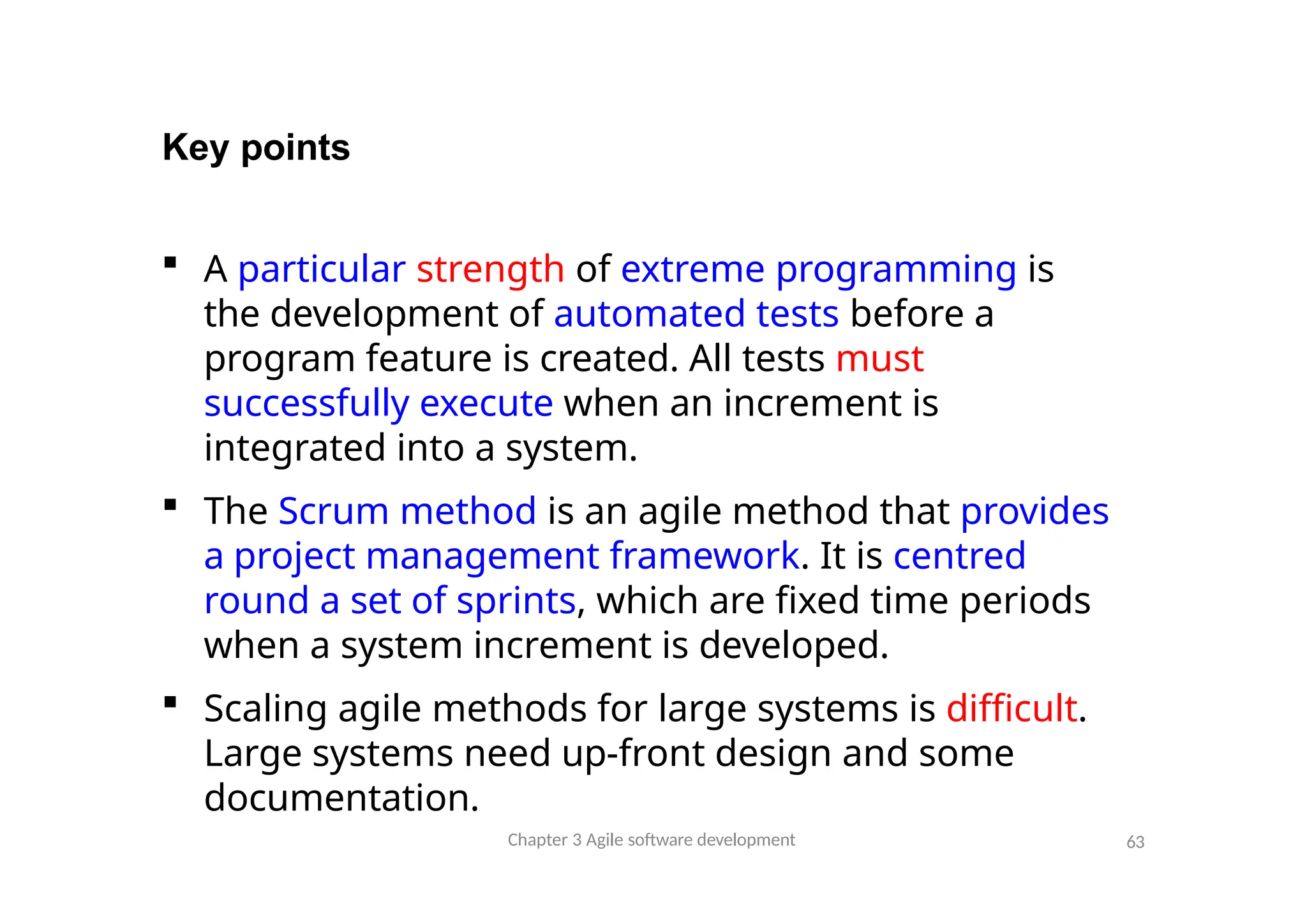 Key points
 A particular strength of extreme programming is
the development of automated tests before a
program feature is created. All tests must
successfully execute when an increment is
integrated into a system.
 The Scrum method is an agile method that provides
a project management framework. It is centred
round a set of sprints, which are fixed time periods
when a system increment is developed.
 Scaling agile methods for large systems is difficult.
Large systems need up-front design and some
documentation.
Chapter 3 Agile software development 63
 