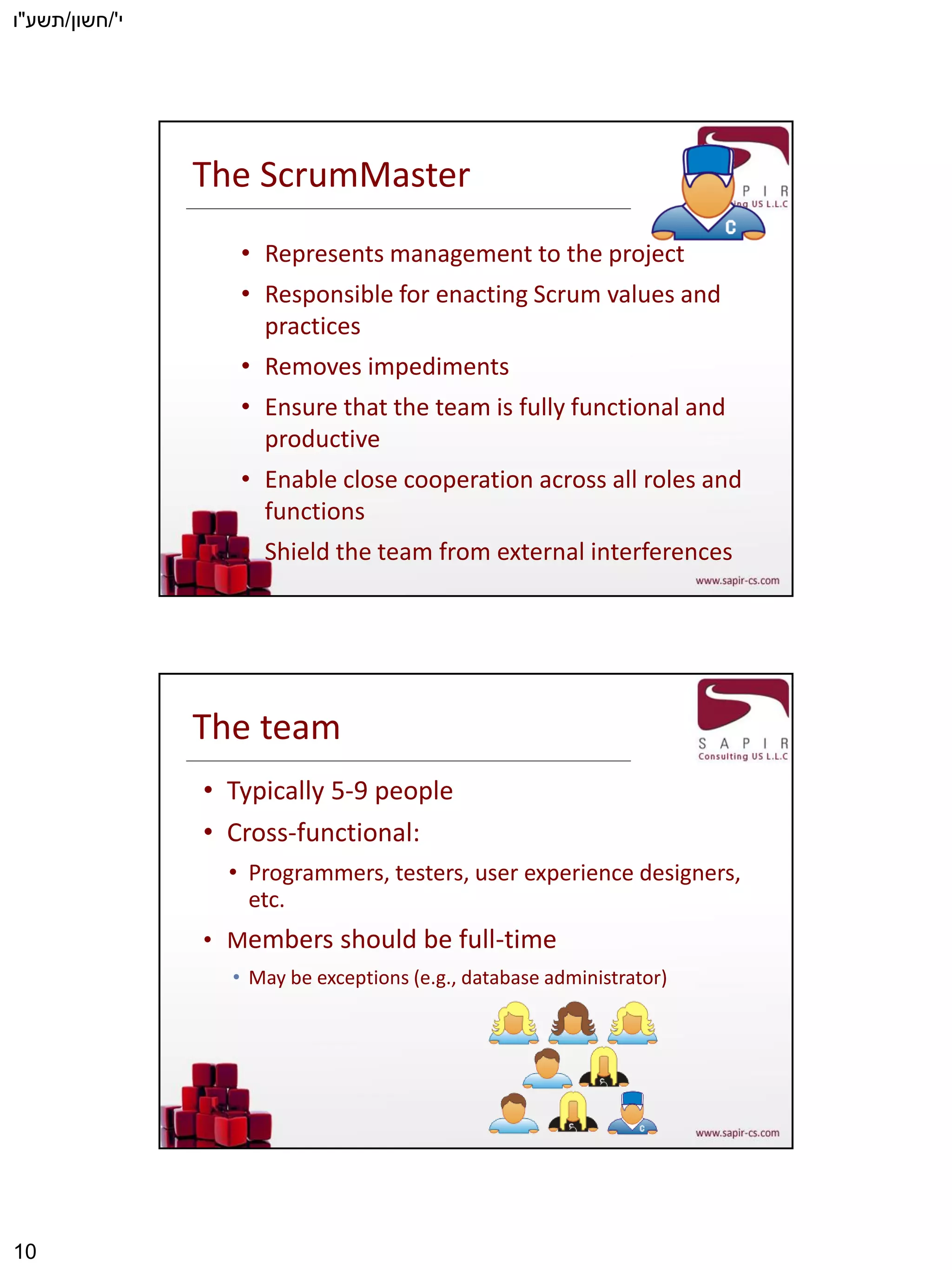 ‫י‬'/‫חשון‬/‫תשע‬"‫ו‬
10
The ScrumMaster
• Represents management to the project
• Responsible for enacting Scrum values and
practices
• Removes impediments
• Ensure that the team is fully functional and
productive
• Enable close cooperation across all roles and
functions
• Shield the team from external interferences
The team
• Typically 5-9 people
• Cross-functional:
• Programmers, testers, user experience designers,
etc.
• Members should be full-time
• May be exceptions (e.g., database administrator)
 