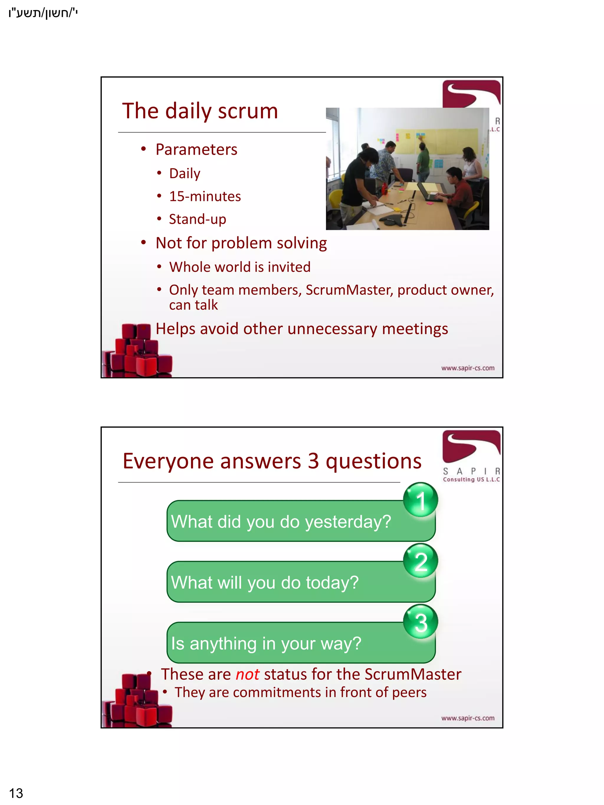 ‫י‬'/‫חשון‬/‫תשע‬"‫ו‬
13
The daily scrum
• Parameters
• Daily
• 15-minutes
• Stand-up
• Not for problem solving
• Whole world is invited
• Only team members, ScrumMaster, product owner,
can talk
• Helps avoid other unnecessary meetings
Everyone answers 3 questions
• These are not status for the ScrumMaster
• They are commitments in front of peers
What did you do yesterday?
1
What will you do today?
2
Is anything in your way?
3
 
