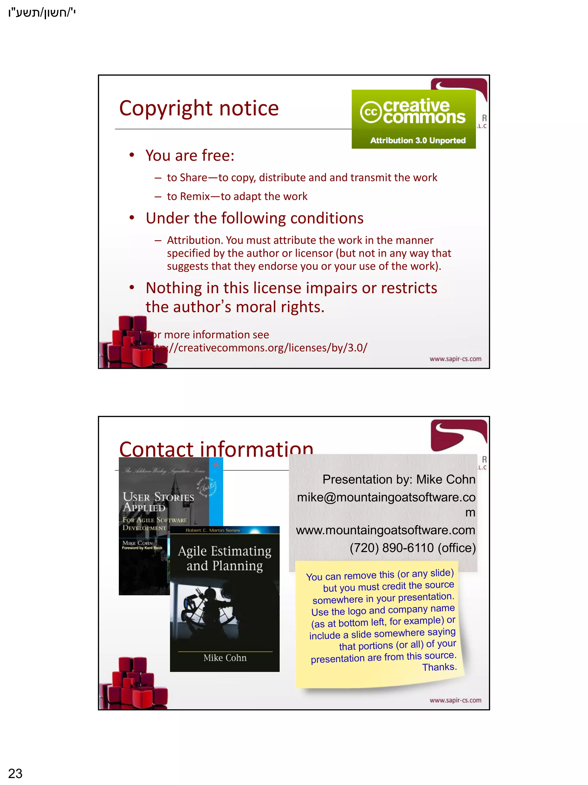 ‫י‬'/‫חשון‬/‫תשע‬"‫ו‬
23
Copyright notice
• You are free:
– to Share―to copy, distribute and and transmit the work
– to Remix―to adapt the work
• Under the following conditions
– Attribution. You must attribute the work in the manner
specified by the author or licensor (but not in any way that
suggests that they endorse you or your use of the work).
• Nothing in this license impairs or restricts
the author’s moral rights.
• For more information see
http://creativecommons.org/licenses/by/3.0/
Contact information
Presentation by: Mike Cohn
mike@mountaingoatsoftware.co
m
www.mountaingoatsoftware.com
(720) 890-6110 (office)
 