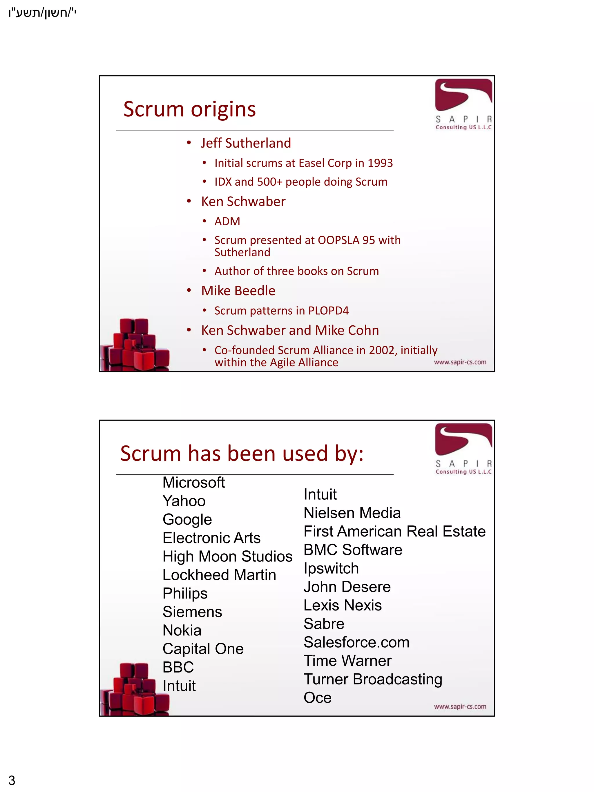 ‫י‬'/‫חשון‬/‫תשע‬"‫ו‬
3
Scrum origins
• Jeff Sutherland
• Initial scrums at Easel Corp in 1993
• IDX and 500+ people doing Scrum
• Ken Schwaber
• ADM
• Scrum presented at OOPSLA 95 with
Sutherland
• Author of three books on Scrum
• Mike Beedle
• Scrum patterns in PLOPD4
• Ken Schwaber and Mike Cohn
• Co-founded Scrum Alliance in 2002, initially
within the Agile Alliance
Scrum has been used by:
Microsoft
Yahoo
Google
Electronic Arts
High Moon Studios
Lockheed Martin
Philips
Siemens
Nokia
Capital One
BBC
Intuit
Intuit
Nielsen Media
First American Real Estate
BMC Software
Ipswitch
John Desere
Lexis Nexis
Sabre
Salesforce.com
Time Warner
Turner Broadcasting
Oce
 