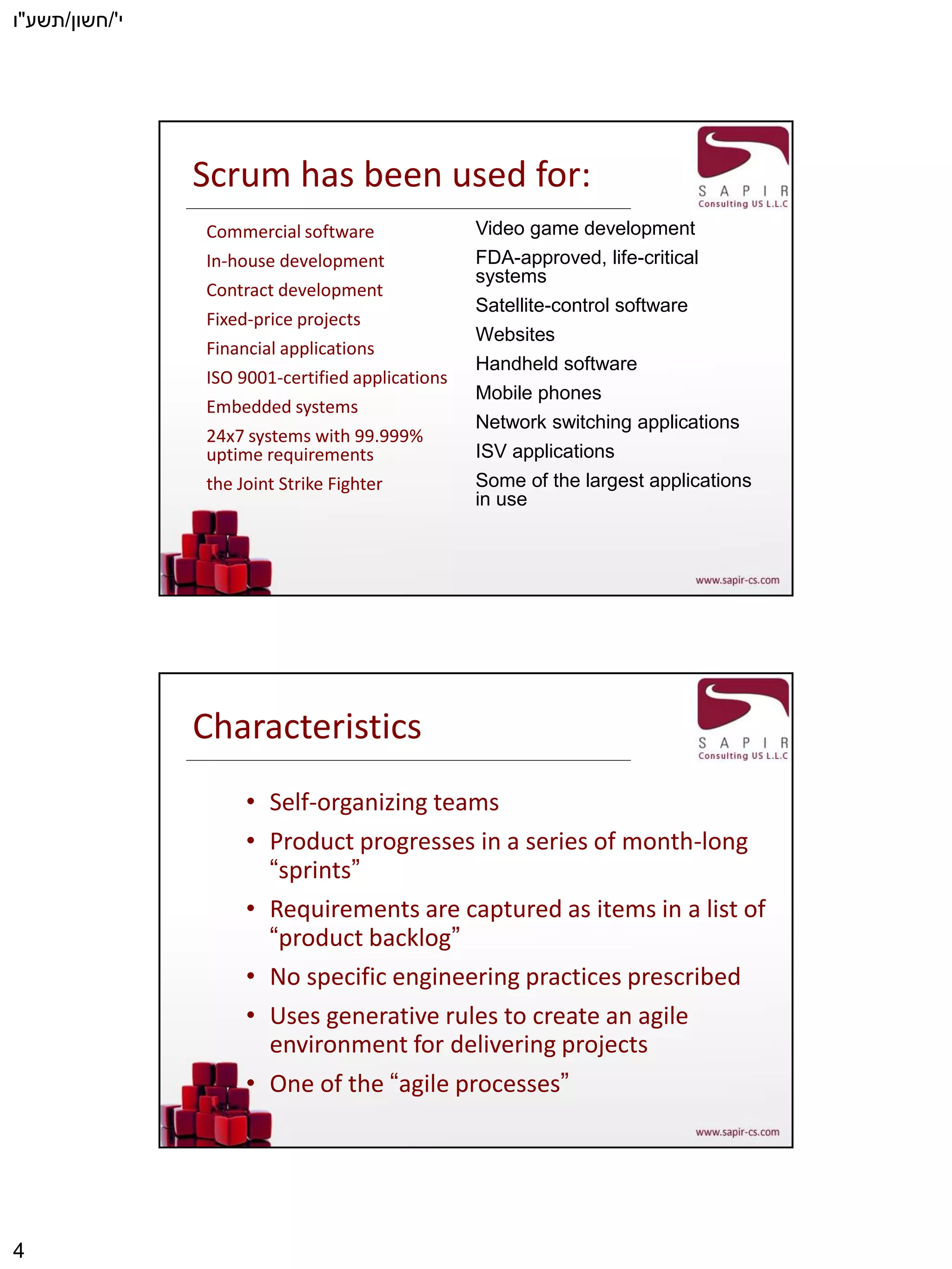 ‫י‬'/‫חשון‬/‫תשע‬"‫ו‬
4
Scrum has been used for:
Commercial software
In-house development
Contract development
Fixed-price projects
Financial applications
ISO 9001-certified applications
Embedded systems
24x7 systems with 99.999%
uptime requirements
the Joint Strike Fighter
Video game development
FDA-approved, life-critical
systems
Satellite-control software
Websites
Handheld software
Mobile phones
Network switching applications
ISV applications
Some of the largest applications
in use
Characteristics
• Self-organizing teams
• Product progresses in a series of month-long
“sprints”
• Requirements are captured as items in a list of
“product backlog”
• No specific engineering practices prescribed
• Uses generative rules to create an agile
environment for delivering projects
• One of the “agile processes”
 