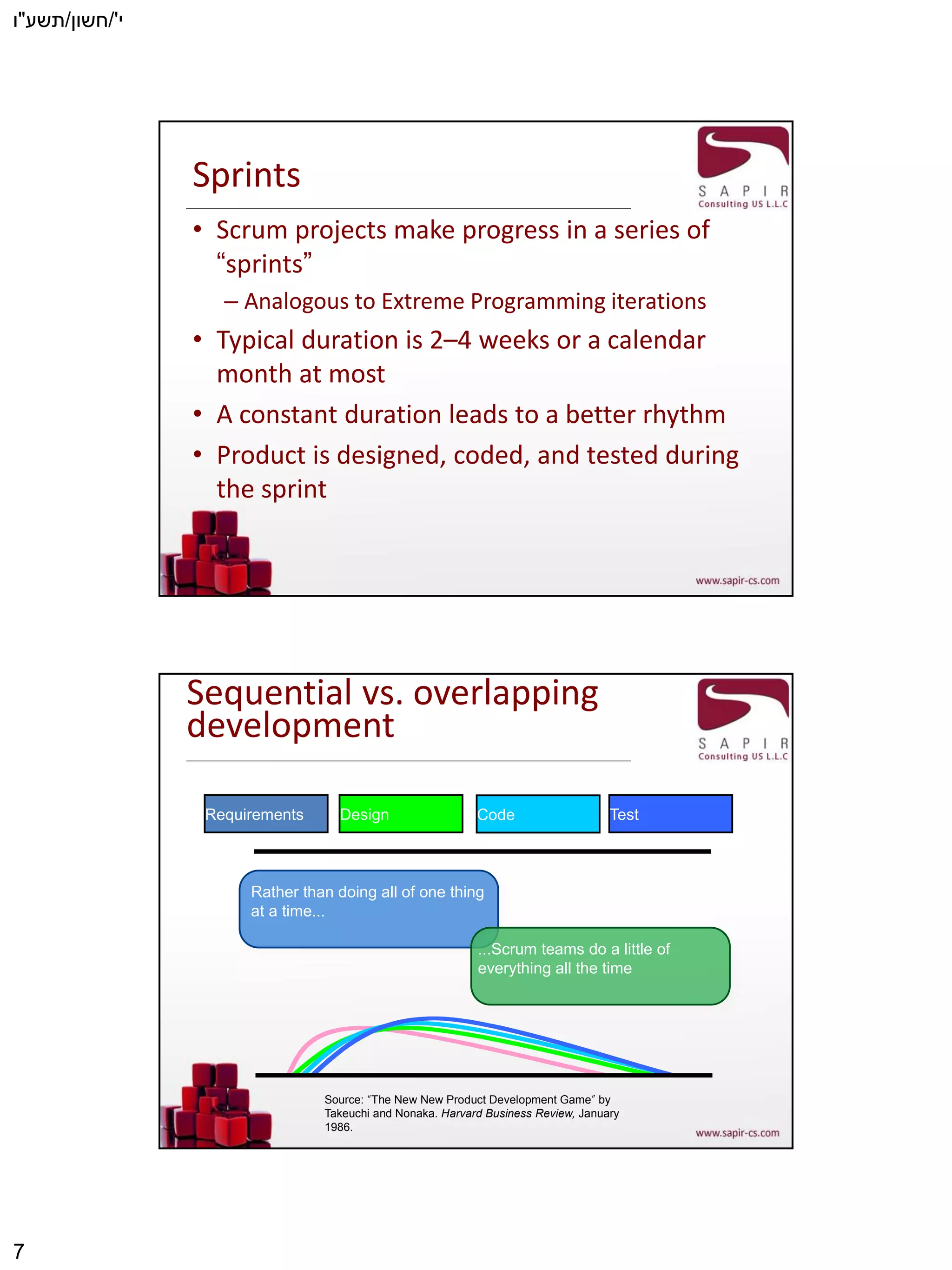 ‫י‬'/‫חשון‬/‫תשע‬"‫ו‬
7
Sprints
• Scrum projects make progress in a series of
“sprints”
– Analogous to Extreme Programming iterations
• Typical duration is 2–4 weeks or a calendar
month at most
• A constant duration leads to a better rhythm
• Product is designed, coded, and tested during
the sprint
Sequential vs. overlapping
development
Source: “The New New Product Development Game” by
Takeuchi and Nonaka. Harvard Business Review, January
1986.
Rather than doing all of one thing
at a time...
...Scrum teams do a little of
everything all the time
Requirements Design Code Test
 