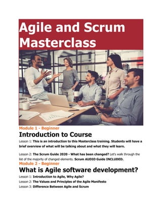 Agile and Scrum
Masterclass
Module 1 - Beginner
Introduction to Course
Lesson 1: This is an introduction to this Masterclass training. Students will have a
brief overview of what will be talking about and what they will learn.
Lesson 2: The Scrum Guide 2020 - What has been changed? Let’s walk through the
list of the majority of changed elements. Scrum AUDIO Guide INCLUDED.
Module 2 - Beginner
What is Agile software development?
Lesson 1: Introduction to Agile, Why Agile?
Lesson 2: The Values and Principles of the Agile Manifesto
Lesson 3: Difference Between Agile and Scrum
 