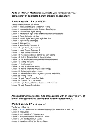 Agile and Scrum Masterclass will help you demonstrate your
competency in delivering Scrum projects successfully.
BONUS Module 19 - Advanced
Testing Mastery in Agile and Scrum
Lesson 1: Introduction to Agile and Scrum Testing
Lesson 2: Introduction to the Agile Software Development
Lesson 3: Traditional vs. Agile Testing
Lesson 4: What are an agile tester and Management expectations
Lesson 5: The agile testing mindset
Lesson 6: What is Agile Testing and Agile Test Plan
Lesson 7: Agile Testing Strategies
Lesson 8: Agile Metrics
Lesson 9: Agile Testing Quadrant 1
Lesson 10: Agile Testing Quadrant 2
Lesson 11: Agile Testing Quadrant 3
Lesson 12: Agile Testing Quadrant 4
Lesson 13: Important guidelines before you start testing
Lesson 14: Testing Documents and Documentation
Lesson 15: QA challenges with agile software development
Lesson 16: Testing in Scrum
Lesson 17: Test Reporting
Lesson 18: Agile Automation Testing
Lesson 19: How to automate in Agile Methodology
Lesson 20: Risks of Automation in Agile
Lesson 21: Barriers to successful agile adoption by test teams
Lesson 22: Testing Toolkit
Lesson 23: Agile Open-Source Test Tools
Lesson 24: Tips and Tricks for testers
Lesson 25: Agile Testing Interview Questions and Answers
Lesson 26: Agile Testing Conclusion
Agile and Scrum Masterclass help organizations with an improved level of
project management and delivery that leads to increased ROI.
BONUS Module 20 - Advanced
The Scrum in Real Life
Lesson 1: INTRO (Practical Case Studies applying Agile and Scrum in Real Life)
Lesson 2: Introduction
Lesson 3: Let’s meet OUR Product Owner
Lesson 4: A day in the Life of the Product Owner
Lesson 5: Let’s meet our Scrum Master
Lesson 6: A day in the life of the Scrum Master
 