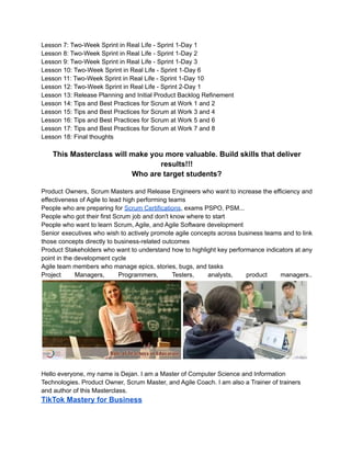 Lesson 7: Two-Week Sprint in Real Life - Sprint 1-Day 1
Lesson 8: Two-Week Sprint in Real Life - Sprint 1-Day 2
Lesson 9: Two-Week Sprint in Real Life - Sprint 1-Day 3
Lesson 10: Two-Week Sprint in Real Life - Sprint 1-Day 6
Lesson 11: Two-Week Sprint in Real Life - Sprint 1-Day 10
Lesson 12: Two-Week Sprint in Real Life - Sprint 2-Day 1
Lesson 13: Release Planning and Initial Product Backlog Refinement
Lesson 14: Tips and Best Practices for Scrum at Work 1 and 2
Lesson 15: Tips and Best Practices for Scrum at Work 3 and 4
Lesson 16: Tips and Best Practices for Scrum at Work 5 and 6
Lesson 17: Tips and Best Practices for Scrum at Work 7 and 8
Lesson 18: Final thoughts
This Masterclass will make you more valuable. Build skills that deliver
results!!!
Who are target students?
Product Owners, Scrum Masters and Release Engineers who want to increase the efficiency and
effectiveness of Agile to lead high performing teams
People who are preparing for Scrum Certifications, exams PSPO, PSM...
People who got their first Scrum job and don't know where to start
People who want to learn Scrum, Agile, and Agile Software development
Senior executives who wish to actively promote agile concepts across business teams and to link
those concepts directly to business-related outcomes
Product Stakeholders who want to understand how to highlight key performance indicators at any
point in the development cycle
Agile team members who manage epics, stories, bugs, and tasks
Project Managers, Programmers, Testers, analysts, product managers..
Hello everyone, my name is Dejan. I am a Master of Computer Science and Information
Technologies. Product Owner, Scrum Master, and Agile Coach. I am also a Trainer of trainers
and author of this Masterclass.
TikTok Mastery for Business
 