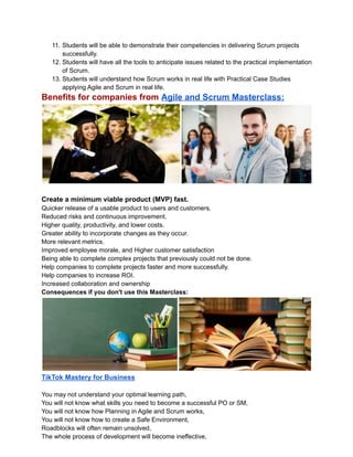 11. Students will be able to demonstrate their competencies in delivering Scrum projects
successfully.
12. Students will have all the tools to anticipate issues related to the practical implementation
of Scrum.
13. Students will understand how Scrum works in real life with Practical Case Studies
applying Agile and Scrum in real life.
Benefits for companies from Agile and Scrum Masterclass:
Create a minimum viable product (MVP) fast.
Quicker release of a usable product to users and customers.
Reduced risks and continuous improvement.
Higher quality, productivity, and lower costs.
Greater ability to incorporate changes as they occur.
More relevant metrics.
Improved employee morale, and Higher customer satisfaction
Being able to complete complex projects that previously could not be done.
Help companies to complete projects faster and more successfully.
Help companies to increase ROI.
Increased collaboration and ownership
Consequences if you don't use this Masterclass:
TikTok Mastery for Business
You may not understand your optimal learning path,
You will not know what skills you need to become a successful PO or SM,
You will not know how Planning in Agile and Scrum works,
You will not know how to create a Safe Environment,
Roadblocks will often remain unsolved,
The whole process of development will become ineffective,
 