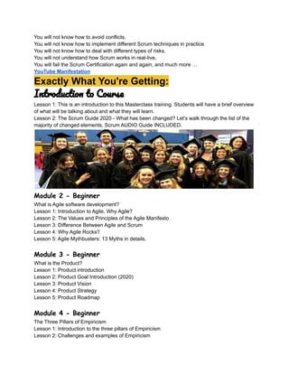 You will not know how to avoid conflicts,
You will not know how to implement different Scrum techniques in practice
You will not know how to deal with different types of risks,
You will not understand how Scrum works in real-live,
You will fail the Scrum Certification again and again, and much more …
YouTube Manifestation
Exactly What You're Getting:
Introduction to Course
Lesson 1: This is an introduction to this Masterclass training. Students will have a brief overview
of what will be talking about and what they will learn.
Lesson 2: The Scrum Guide 2020 - What has been changed? Let’s walk through the list of the
majority of changed elements. Scrum AUDIO Guide INCLUDED.
Module 2 - Beginner
What is Agile software development?
Lesson 1: Introduction to Agile, Why Agile?
Lesson 2: The Values and Principles of the Agile Manifesto
Lesson 3: Difference Between Agile and Scrum
Lesson 4: Why Agile Rocks?
Lesson 5: Agile Mythbusters: 13 Myths in details.
Module 3 - Beginner
What is the Product?
Lesson 1: Product introduction
Lesson 2: Product Goal Introduction (2020)
Lesson 3: Product Vision
Lesson 4: Product Strategy
Lesson 5: Product Roadmap
Module 4 - Beginner
The Three Pillars of Empiricism
Lesson 1: Introduction to the three pillars of Empiricism
Lesson 2: Challenges and examples of Empiricism
 