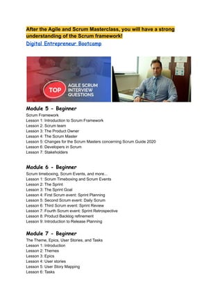 After the Agile and Scrum Masterclass, you will have a strong
understanding of the Scrum framework!
Digital Entrepreneur Bootcamp
Module 5 - Beginner
Scrum Framework
Lesson 1: Introduction to Scrum Framework
Lesson 2: Scrum team
Lesson 3: The Product Owner
Lesson 4: The Scrum Master
Lesson 5: Changes for the Scrum Masters concerning Scrum Guide 2020
Lesson 6: Developers in Scrum
Lesson 7: Stakeholders
Module 6 - Beginner
Scrum timeboxing, Scrum Events, and more...
Lesson 1: Scrum Timeboxing and Scrum Events
Lesson 2: The Sprint
Lesson 3: The Sprint Goal
Lesson 4: First Scrum event: Sprint Planning
Lesson 5: Second Scrum event: Daily Scrum
Lesson 6: Third Scrum event: Sprint Review
Lesson 7: Fourth Scrum event: Sprint Retrospective
Lesson 8: Product Backlog refinement
Lesson 9: Introduction to Release Planning
Module 7 - Beginner
The Theme, Epics, User Stories, and Tasks
Lesson 1: Introduction
Lesson 2: Themes
Lesson 3: Epics
Lesson 4: User stories
Lesson 5: User Story Mapping
Lesson 6: Tasks
 