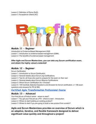 Lesson 2: Definition of Done (DoD)
Lesson 3: Acceptance criteria (AC)
Module 11 - Beginner
Introduction to Evidence-Based Management 2020
Lesson 1: Introduction to evidence-based management (EBM)
Lesson 2: The benefits of evidence-based management
After Agile and Scrum Masterclass, you can take any Scrum certification exam,
and obtain the highly valued credential!
Module 12 - Beginner
Scrum Certification
Lesson 1: Introduction to Scrum Certification
Lesson 2: General details about Scrum.org Certifications
Lesson 3: Tips for all those who want to prepare for the exam on their own
Lesson 4: General details about Scrum Alliance Certifications
Lesson 5: Which Scrum Certification Do I Choose?
Lesson 6: 100 Carefully Selected Questions and Answers for Scrum certification. (+ 106 exam
questions and answers for PO & SM)
Certified Agile Transformation Professional Course
Module 13 - Advanced
Your first job as a Product owner - where to start?
Lesson 1: You get your first job as a PO - where to start - Introduction
Lesson 2: Where to start building an existing product?
Lesson 3: Where to start if you are going to build a new product from scratch?
Agile and Scrum Masterclass provides an overview of Scrum which is
an adaptive, iterative, and flexible framework designed to deliver
significant value quickly and throughout a project!
 
