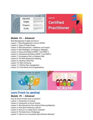 Module 14 - Advanced
Risk Management in Agile and Scrum
Lesson 1: Risk Management in Scrum INTRO
Lesson 2: Types of Project Risks
Lesson 3: Risk Assessment - Likelihood, and Impact
Lesson 4: Risk Strategies, Contingency, Mitigation
Lesson 5: Group Anti-Patterns PART 1 and PART 2
Lesson 6: Individual Anti-Patterns PART 1 and PART 2
Lesson 7: Contingency Plan vs Fallback Plan
Lesson 8: The Risk Assessment Meeting
Lesson 9: Creating a Risk Plan
Lesson 10: Risk monitoring
Lesson 11: FAQ for Risk management
Lesson 12: Final Words and Congratulations
Learn French by speaking!
Module 15 - Advanced
How do Scrum Events work in practice?
Lesson 1: Introduction to module
Lesson 2: Introduction to Scrum Events
Lesson 3: Why Should You Run A Sprint Planning Meeting?
Lesson 4: How Sprint Planning is Done?
Lesson 5: How to run a Daily Scrum meeting?
Lesson 6: The Daily Scrum Challenges
Lesson 7: How to run a successful Sprint Review Meeting?
 