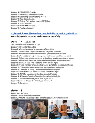 Lesson 12: ASSIGNMENT No 2.
Lesson 13: Estimating Task Duration (PART 1)
Lesson 14: Estimating Task Duration (PART 2)
Lesson 15: Task dependencies
Lesson 16: Critical Path Method chart or CPM Chart
Lesson 17: Sprint Planning
Lesson 18: ASSIGNMENT No 3.
Lesson 19: Final word season
Agile and Scrum Masterclass help individuals and organizations
complete projects faster and more successfully.
Module 17 - Advanced
The Transition from Traditional to Agile
Lesson 1: Introduction to module
Lesson 2: We need evidence of success – A Case Study
Lesson 3: Differences in project management - Agile vs. Waterfall
Lesson 4: Habits from traditional environments you need to watch out for
Lesson 5: Why traditional project management techniques are still so prevalent
Lesson 6: Differences between traditional and agile on how to maintain your teams
Lesson 7: Rewards for traditional Project Managers working with Agile projects
Lesson 8: SIMILARITIES - the Traditional World and the Agile
Lesson 9: Project manager characteristics who is going to be successful with agile
Lesson 10: Productive thinking, advances, and challenges about agile
Lesson 11: The State of Agility - Benefits of organizational Agility
Lesson 12: TIPS to Manage a Transition from Waterfall to Agile
Lesson 13: TIPS for transitioning Clients to an Agile Process
Lesson 14: 4 Ways to Ease the Transition from Waterfall to Agile
Lesson 15: TIPS to Increase Agility in your organization
Lesson 16: How to Choose the Right Agile Framework
Lesson 17: Conclusion
Module 18
Recap and Last Words
Lesson 1: Short animated presentation
Lesson 2: All right, we've reached the end of this course. Congratulations!!!
 