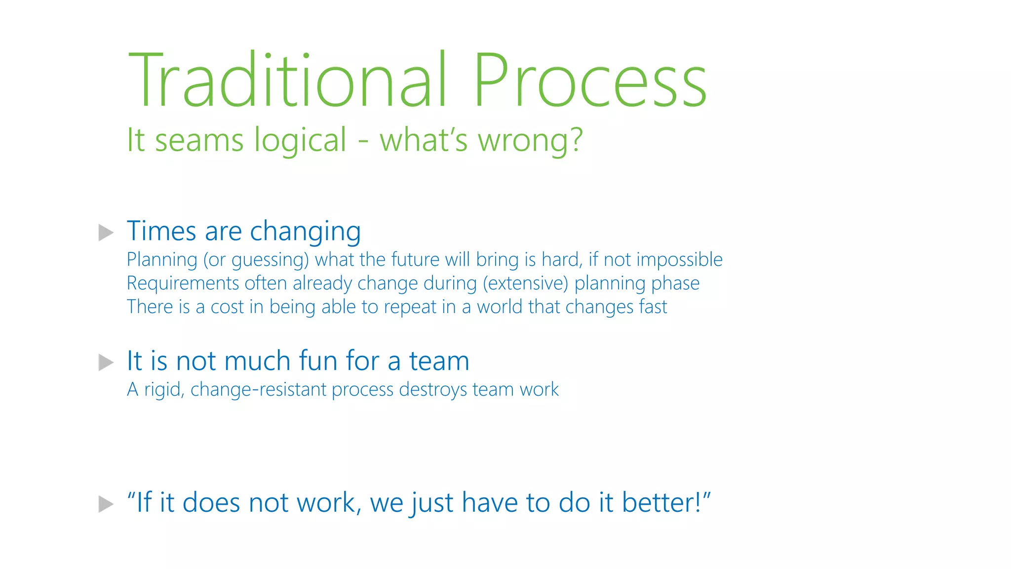 Traditional Process
 Times are changing
Planning (or guessing) what the future will bring is hard, if not impossible
Requirements often already change during (extensive) planning phase
There is a cost in being able to repeat in a world that changes fast
 It is not much fun for a team
A rigid, change-resistant process destroys team work
 “If it does not work, we just have to do it better!”
It seams logical - what’s wrong?
 