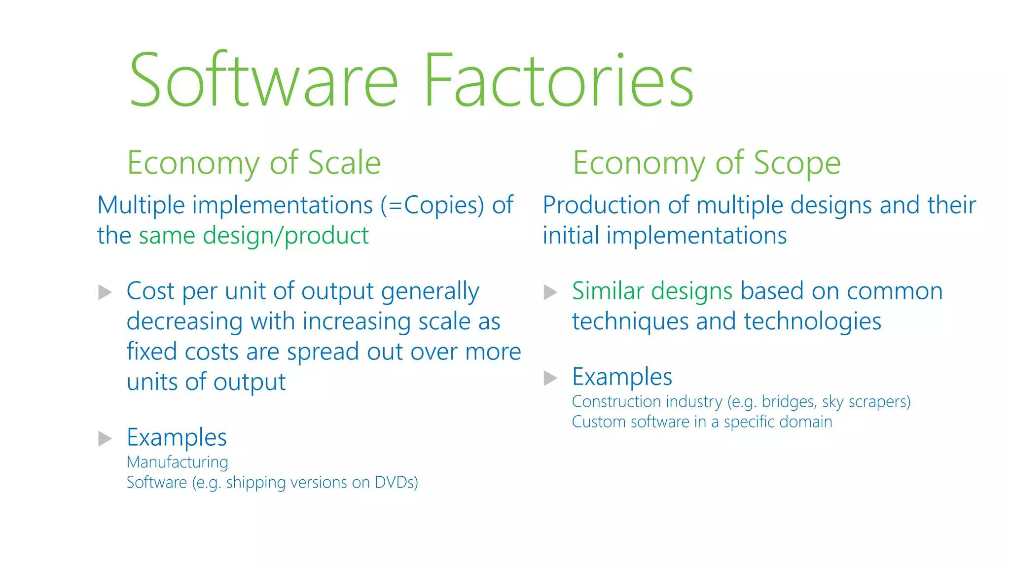 Software Factories
Multiple implementations (=Copies) of
the same design/product
 Cost per unit of output generally
decreasing with increasing scale as
fixed costs are spread out over more
units of output
 Examples
Manufacturing
Software (e.g. shipping versions on DVDs)
Economy of Scale
Production of multiple designs and their
initial implementations
 Similar designs based on common
techniques and technologies
 Examples
Construction industry (e.g. bridges, sky scrapers)
Custom software in a specific domain
Economy of Scope
 