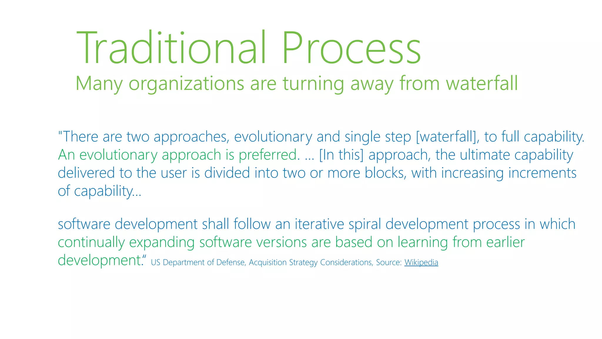 Traditional Process
"There are two approaches, evolutionary and single step [waterfall], to full capability.
An evolutionary approach is preferred. … [In this] approach, the ultimate capability
delivered to the user is divided into two or more blocks, with increasing increments
of capability...
software development shall follow an iterative spiral development process in which
continually expanding software versions are based on learning from earlier
development.“ US Department of Defense, Acquisition Strategy Considerations, Source: Wikipedia
Many organizations are turning away from waterfall
 