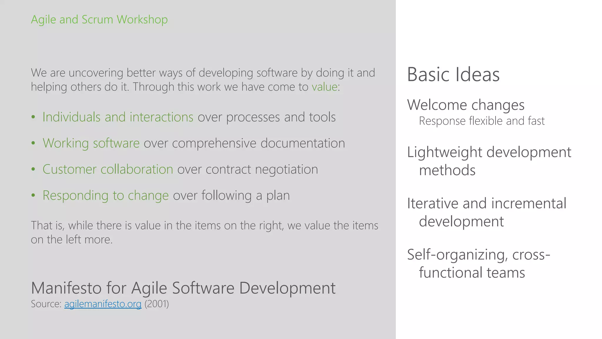 Manifesto for Agile Software Development
Basic Ideas
Agile and Scrum Workshop
We are uncovering better ways of developing software by doing it and
helping others do it. Through this work we have come to value:
• Individuals and interactions over processes and tools
• Working software over comprehensive documentation
• Customer collaboration over contract negotiation
• Responding to change over following a plan
That is, while there is value in the items on the right, we value the items
on the left more.
Source: agilemanifesto.org (2001)
Welcome changes
Response flexible and fast
Lightweight development
methods
Iterative and incremental
development
Self-organizing, cross-
functional teams
 