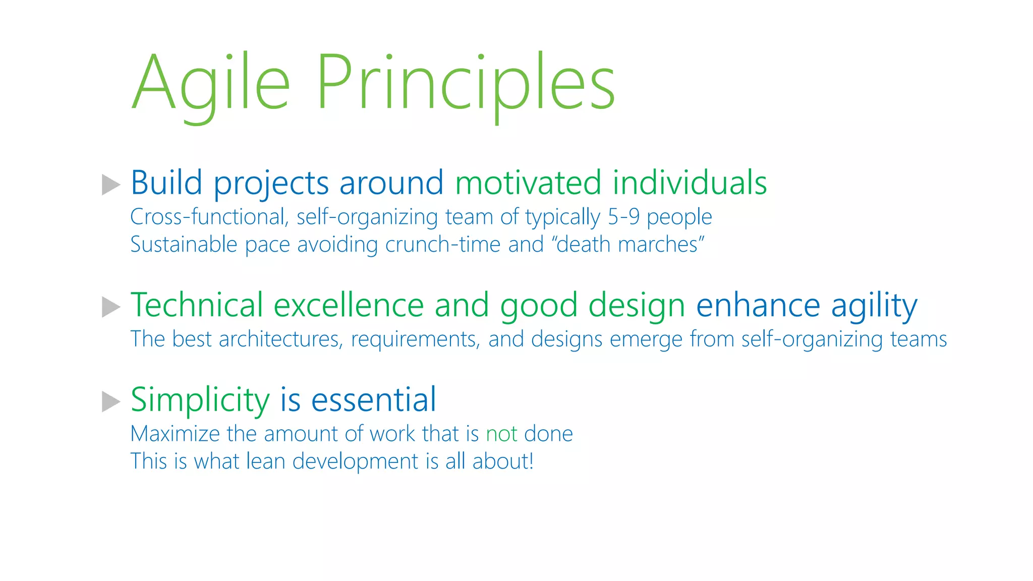 Agile Principles
 Build projects around motivated individuals
Cross-functional, self-organizing team of typically 5-9 people
Sustainable pace avoiding crunch-time and “death marches”
 Technical excellence and good design enhance agility
The best architectures, requirements, and designs emerge from self-organizing teams
 Simplicity is essential
Maximize the amount of work that is not done
This is what lean development is all about!
 