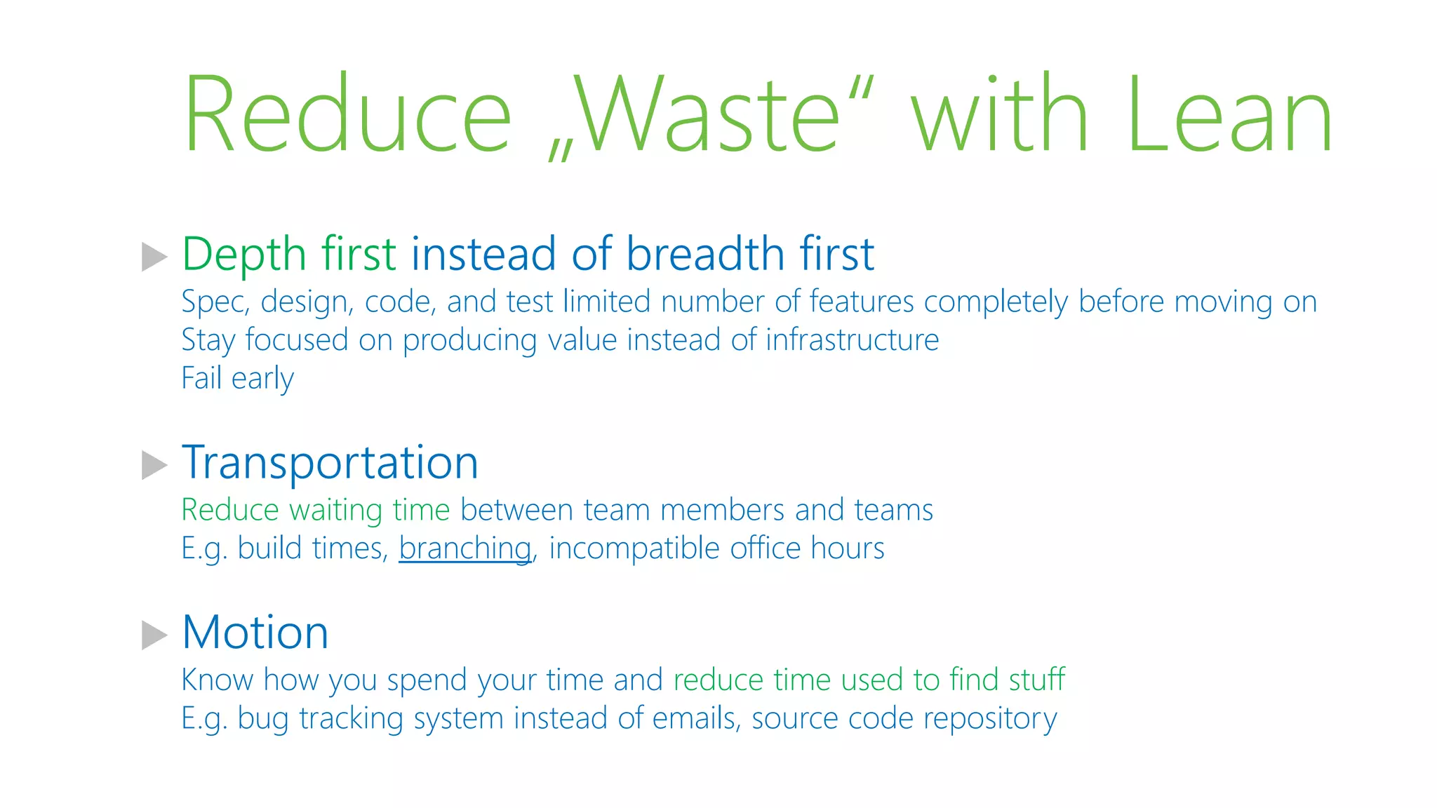 Reduce „Waste“ with Lean
 Depth first instead of breadth first
Spec, design, code, and test limited number of features completely before moving on
Stay focused on producing value instead of infrastructure
Fail early
 Transportation
Reduce waiting time between team members and teams
E.g. build times, branching, incompatible office hours
 Motion
Know how you spend your time and reduce time used to find stuff
E.g. bug tracking system instead of emails, source code repository
 