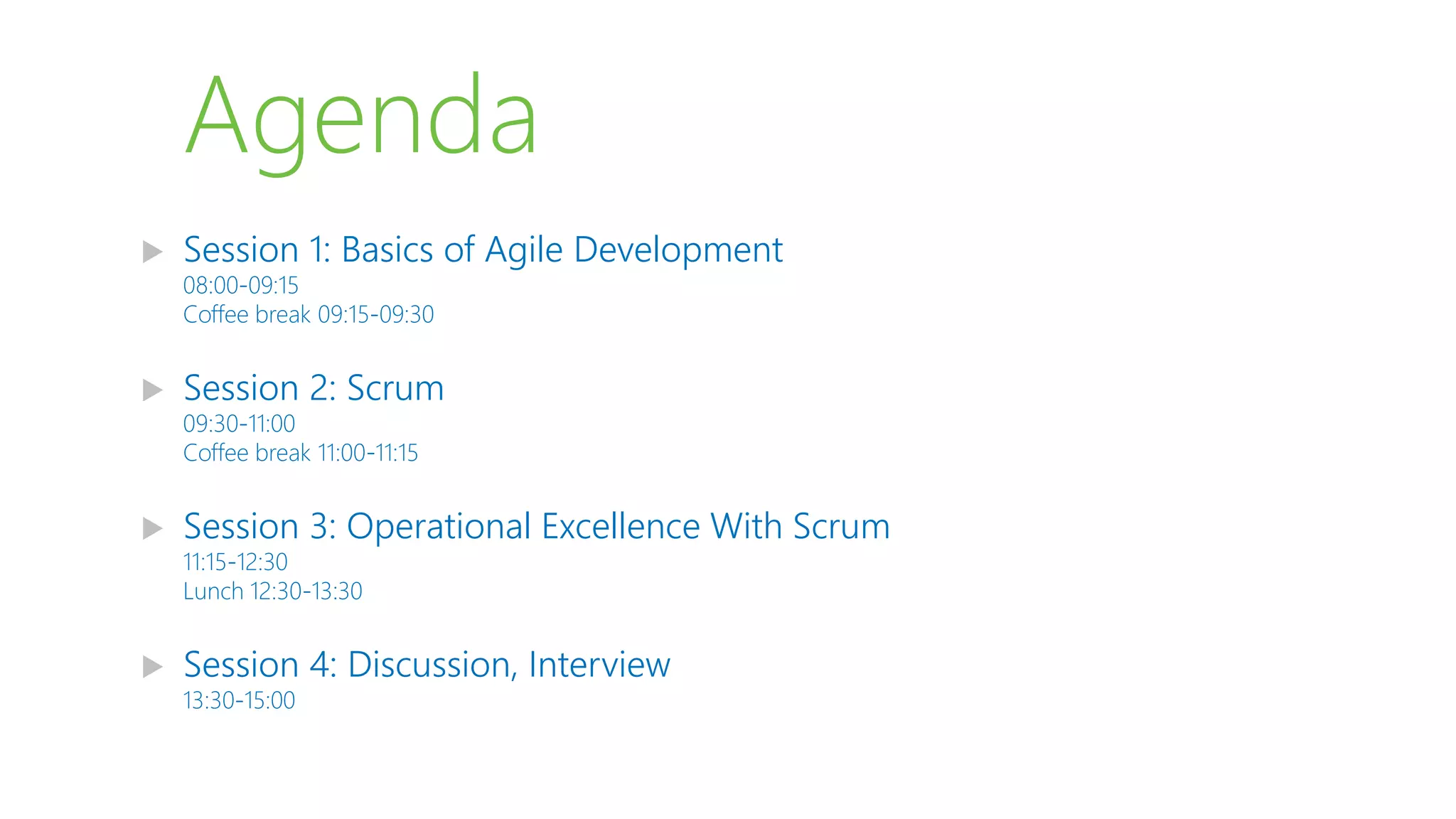 Agenda
 Session 1: Basics of Agile Development
08:00-09:15
Coffee break 09:15-09:30
 Session 2: Scrum
09:30-11:00
Coffee break 11:00-11:15
 Session 3: Operational Excellence With Scrum
11:15-12:30
Lunch 12:30-13:30
 Session 4: Discussion, Interview
13:30-15:00
 