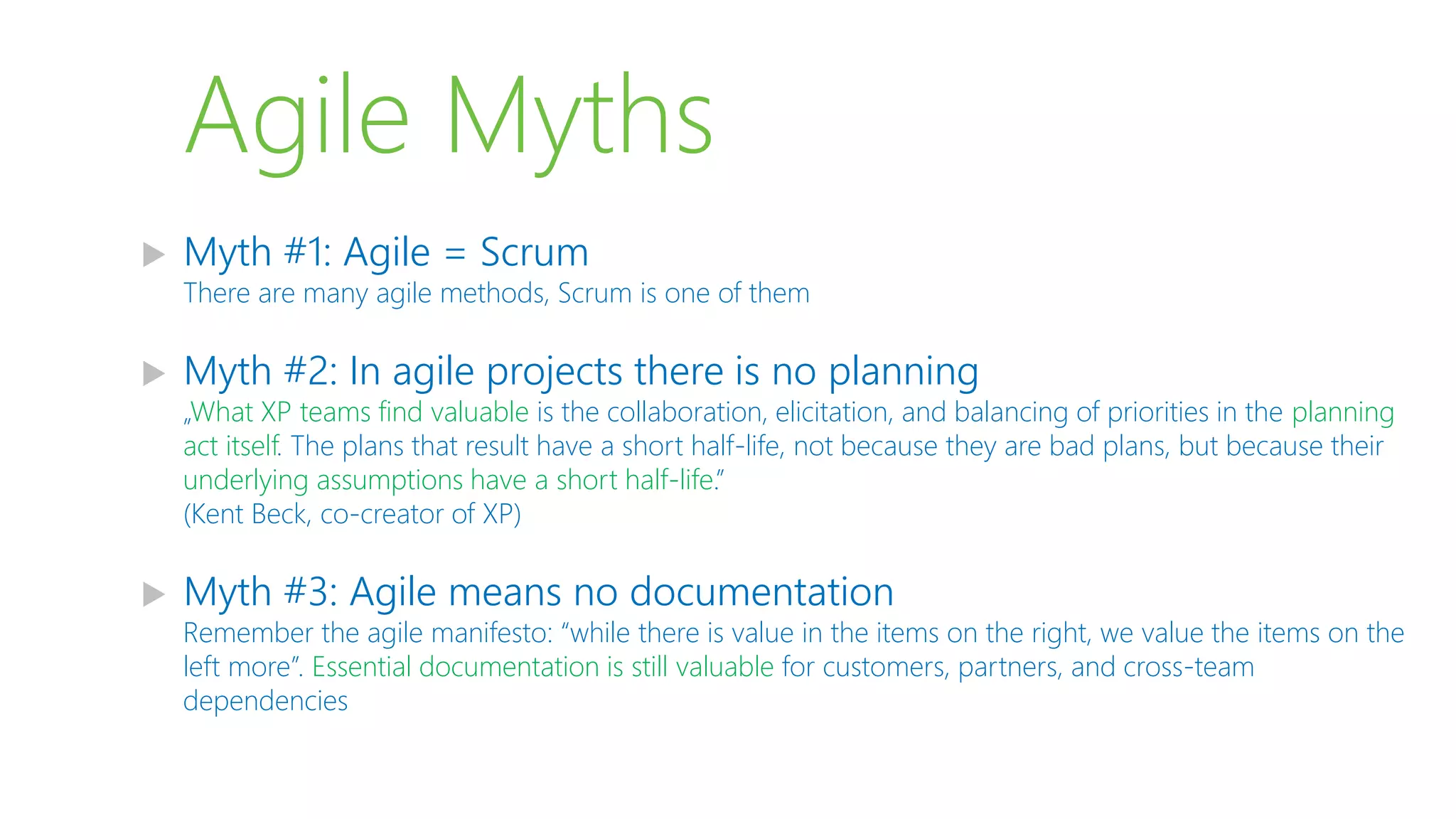 Agile Myths
 Myth #1: Agile = Scrum
There are many agile methods, Scrum is one of them
 Myth #2: In agile projects there is no planning
„What XP teams find valuable is the collaboration, elicitation, and balancing of priorities in the planning
act itself. The plans that result have a short half-life, not because they are bad plans, but because their
underlying assumptions have a short half-life.”
(Kent Beck, co-creator of XP)
 Myth #3: Agile means no documentation
Remember the agile manifesto: “while there is value in the items on the right, we value the items on the
left more”. Essential documentation is still valuable for customers, partners, and cross-team
dependencies
 
