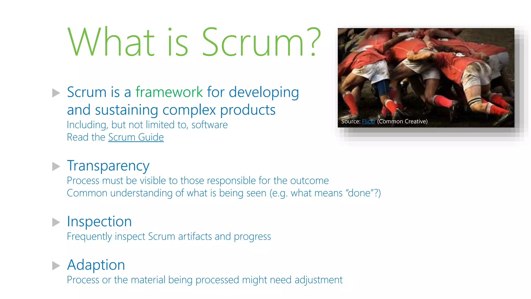 What is Scrum?
 Scrum is a framework for developing
and sustaining complex products
Including, but not limited to, software
Read the Scrum Guide
 Transparency
Process must be visible to those responsible for the outcome
Common understanding of what is being seen (e.g. what means “done”?)
 Inspection
Frequently inspect Scrum artifacts and progress
 Adaption
Process or the material being processed might need adjustment
Source: Flickr (Common Creative)
 