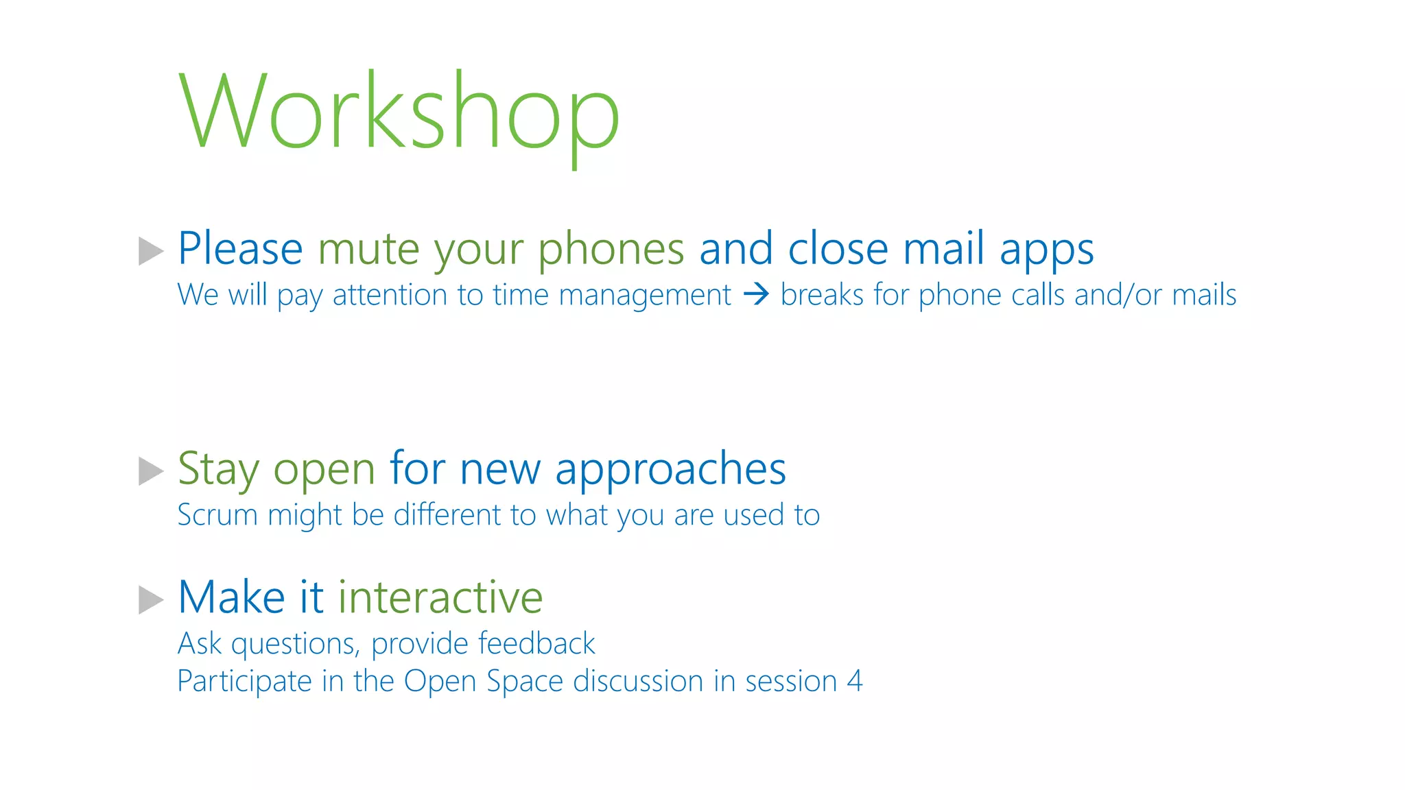 Workshop
 Please mute your phones and close mail apps
We will pay attention to time management  breaks for phone calls and/or mails
 Stay open for new approaches
Scrum might be different to what you are used to
 Make it interactive
Ask questions, provide feedback
Participate in the Open Space discussion in session 4
 