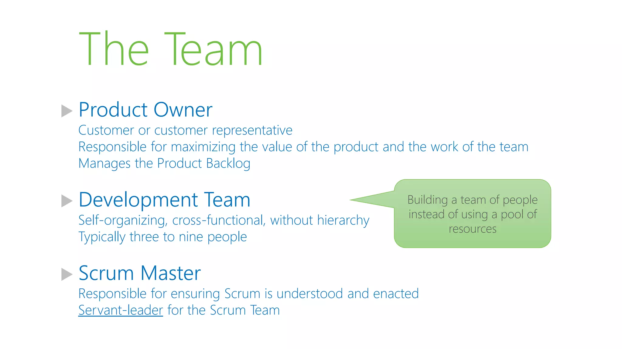 The Team
 Product Owner
Customer or customer representative
Responsible for maximizing the value of the product and the work of the team
Manages the Product Backlog
 Development Team
Self-organizing, cross-functional, without hierarchy
Typically three to nine people
 Scrum Master
Responsible for ensuring Scrum is understood and enacted
Servant-leader for the Scrum Team
Building a team of people
instead of using a pool of
resources
 