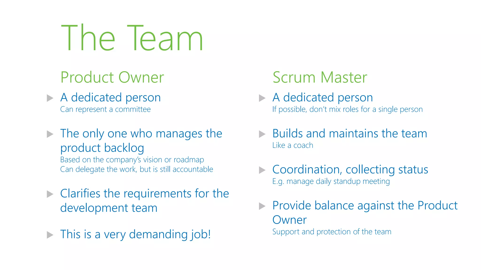 The Team
 A dedicated person
Can represent a committee
 The only one who manages the
product backlog
Based on the company’s vision or roadmap
Can delegate the work, but is still accountable
 Clarifies the requirements for the
development team
 This is a very demanding job!
Product Owner
 A dedicated person
If possible, don’t mix roles for a single person
 Builds and maintains the team
Like a coach
 Coordination, collecting status
E.g. manage daily standup meeting
 Provide balance against the Product
Owner
Support and protection of the team
Scrum Master
 