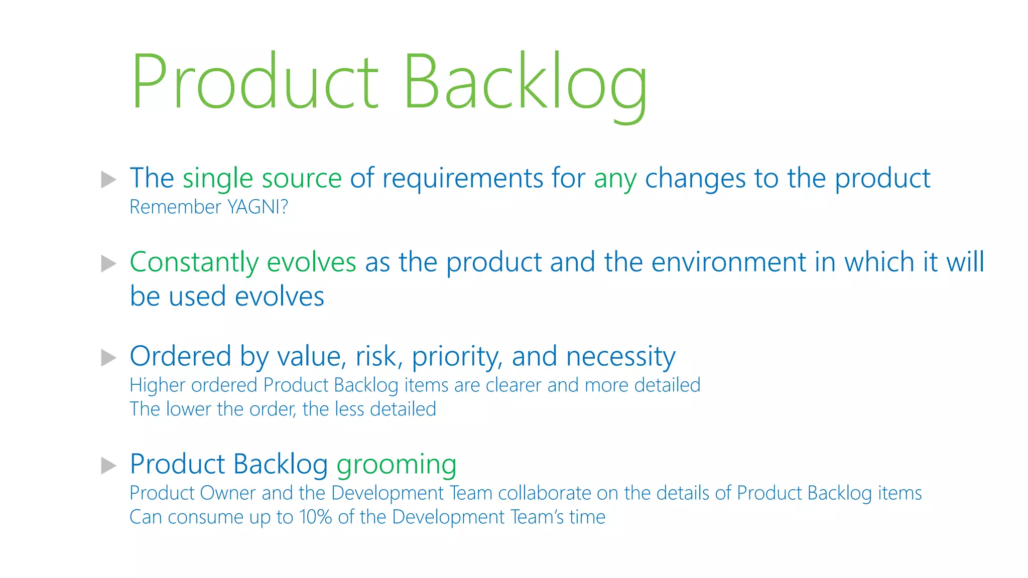Product Backlog
 The single source of requirements for any changes to the product
Remember YAGNI?
 Constantly evolves as the product and the environment in which it will
be used evolves
 Ordered by value, risk, priority, and necessity
Higher ordered Product Backlog items are clearer and more detailed
The lower the order, the less detailed
 Product Backlog grooming
Product Owner and the Development Team collaborate on the details of Product Backlog items
Can consume up to 10% of the Development Team’s time
 