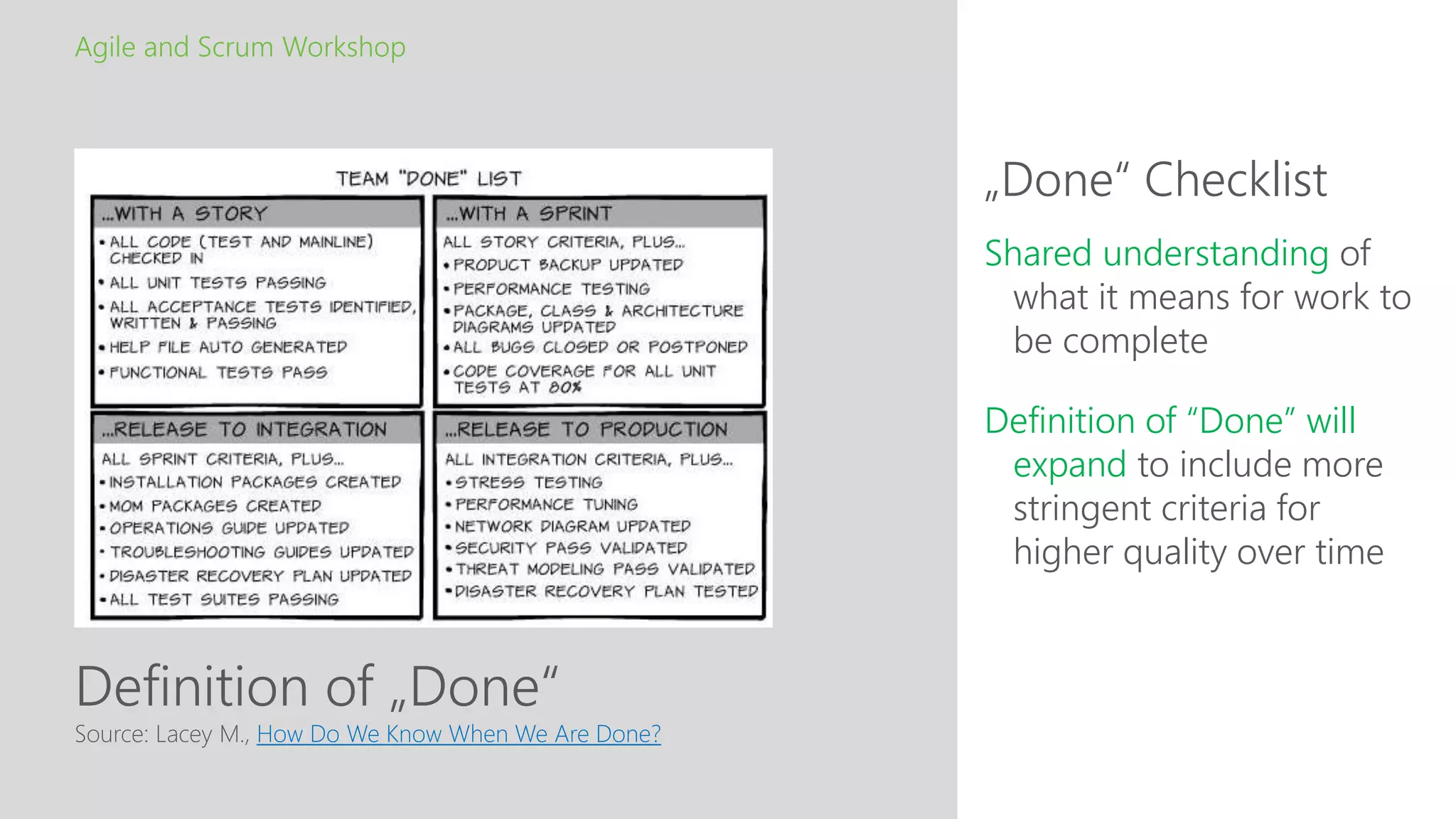 Definition of „Done“
„Done“ Checklist
Agile and Scrum Workshop
Source: Lacey M., How Do We Know When We Are Done?
Shared understanding of
what it means for work to
be complete
Definition of “Done” will
expand to include more
stringent criteria for
higher quality over time
 