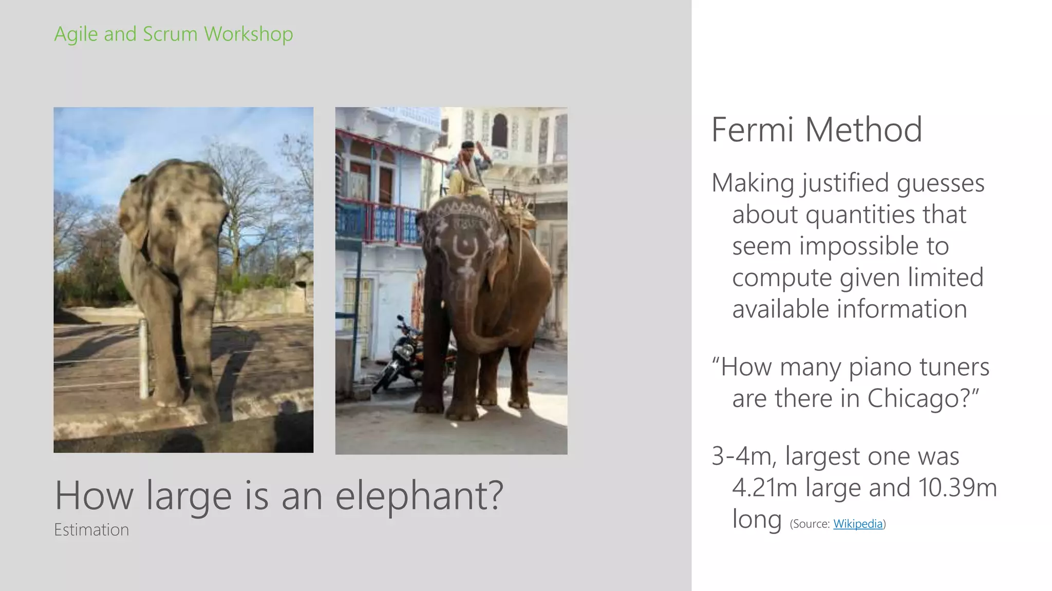 How large is an elephant?
Fermi Method
Agile and Scrum Workshop
Estimation
Making justified guesses
about quantities that
seem impossible to
compute given limited
available information
“How many piano tuners
are there in Chicago?”
3-4m, largest one was
4.21m large and 10.39m
long (Source: Wikipedia)
 