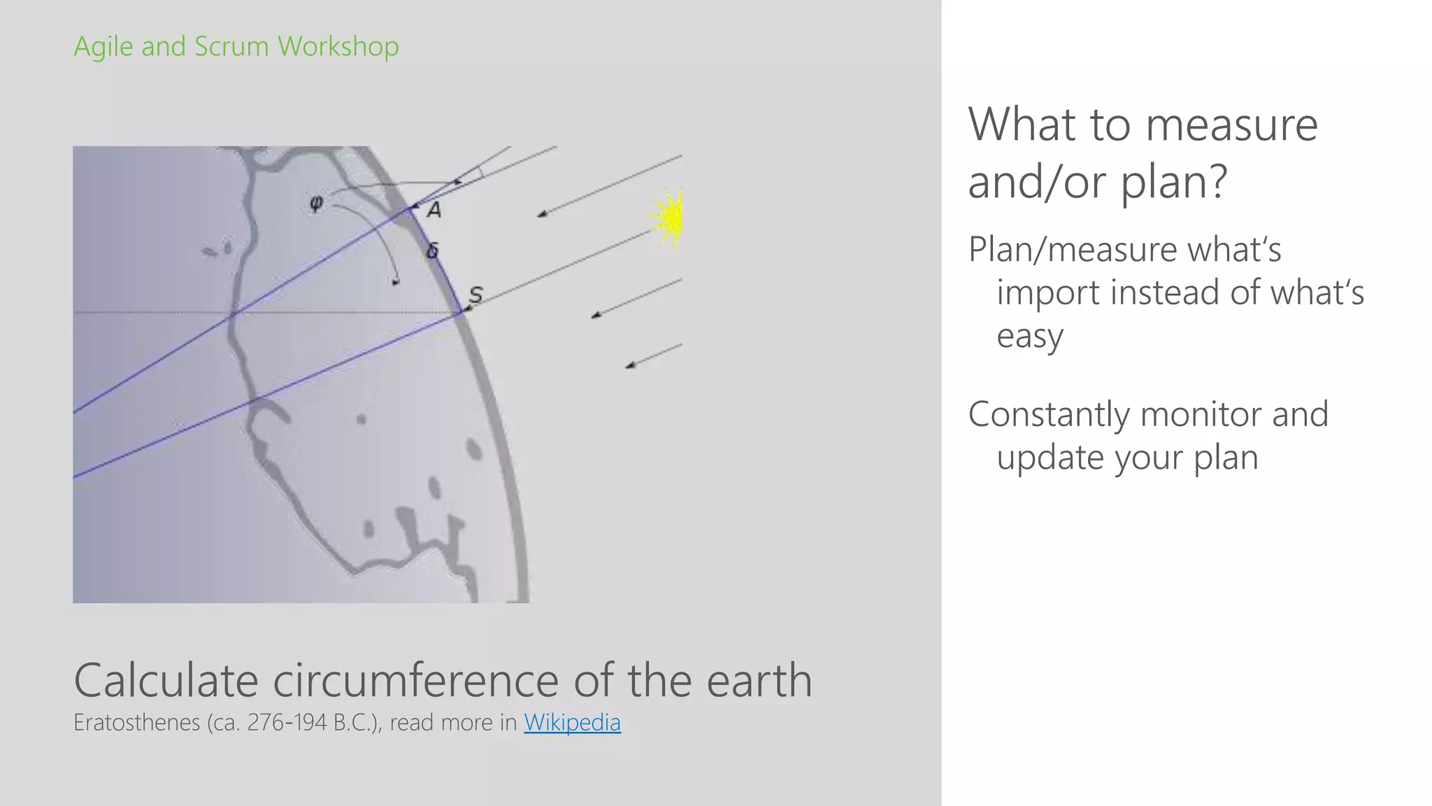 Calculate circumference of the earth
What to measure
and/or plan?
Agile and Scrum Workshop
Eratosthenes (ca. 276-194 B.C.), read more in Wikipedia
Plan/measure what‘s
import instead of what‘s
easy
Constantly monitor and
update your plan
 