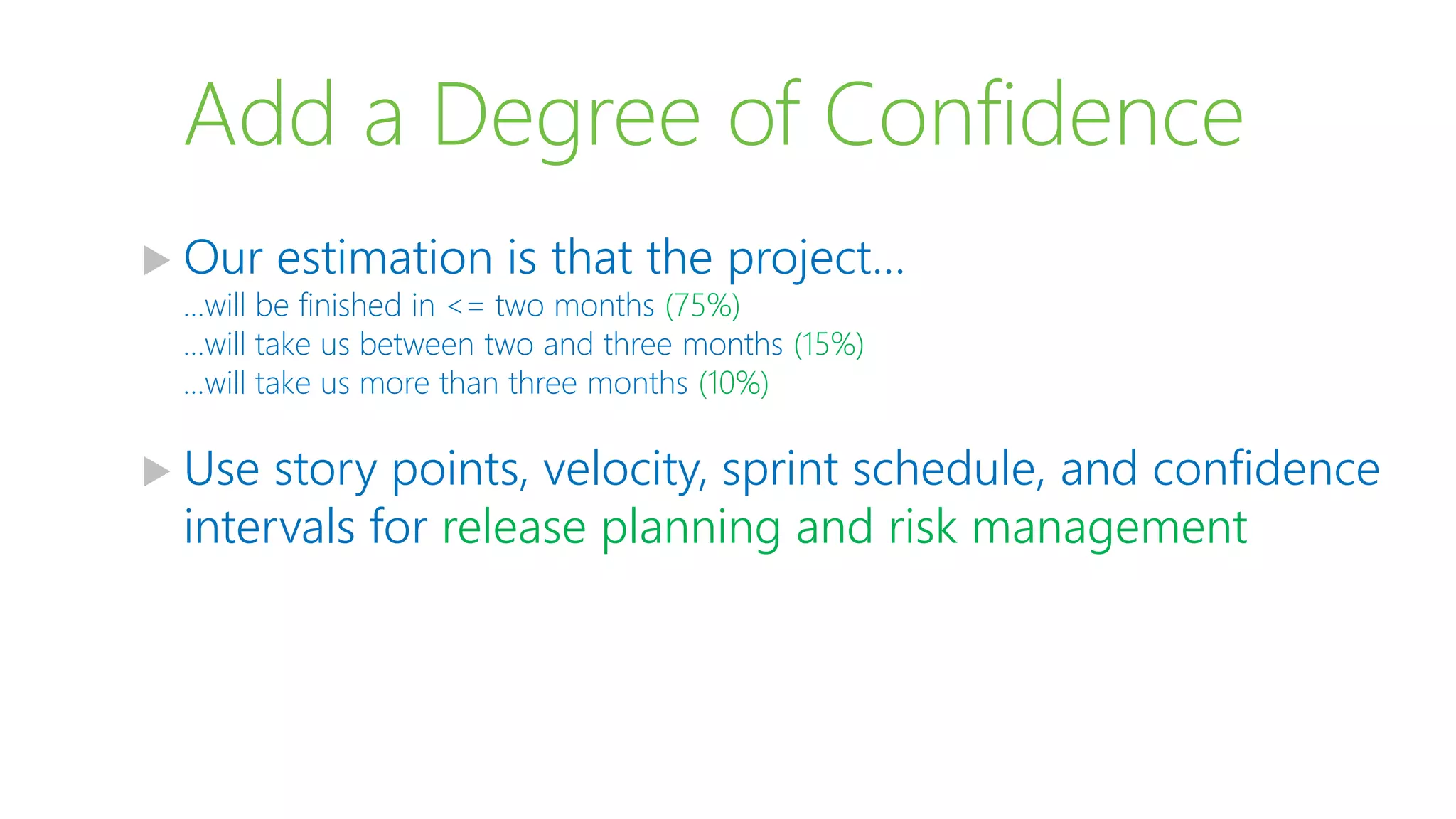 Add a Degree of Confidence
 Our estimation is that the project…
…will be finished in <= two months (75%)
…will take us between two and three months (15%)
…will take us more than three months (10%)
 Use story points, velocity, sprint schedule, and confidence
intervals for release planning and risk management
 
