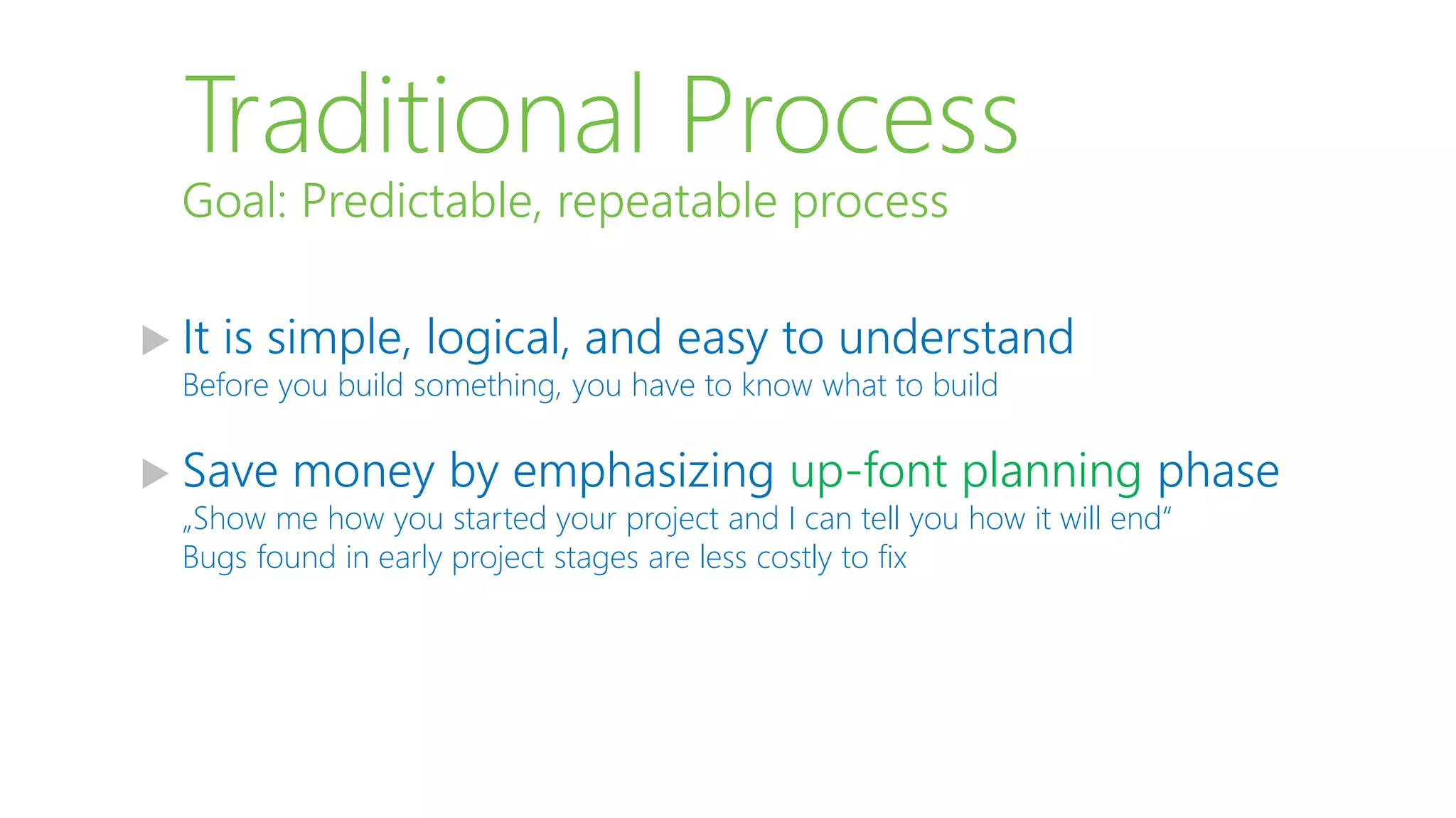Traditional Process
 It is simple, logical, and easy to understand
Before you build something, you have to know what to build
 Save money by emphasizing up-font planning phase
„Show me how you started your project and I can tell you how it will end“
Bugs found in early project stages are less costly to fix
Goal: Predictable, repeatable process
 